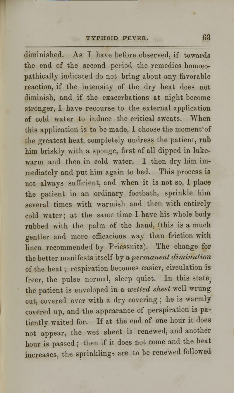 diminished. As I have before observed, if towards the end of the second period the remedies homceo- pathically indicated do not bring about any favorable reaction, if the intensity of the dry heat does not diminish, and if the exacerbations at night become stronger, I have recourse to the external application of cold water to induce the critical sweats. When this application is to be made, I choose the moment'of the greatest heat, completely undress the patient, rub him briskly with a sponge, first of all dipped in luke- warm and then in cold water. I then dry him im- mediately and put him again to bed. This process is not always sufficient, and when it is not so, I place the patient in an ordinary footbath, sprinkle him several times with warmish and then with entirely cold water; at the same time I have his whole body rubbed with the palm of the hand, (this is a much gentler and more efficacious way than friction with linen recommended by Priessnitz). The change for the better manifests itself by a -permanent diminution of the heat; respiration becomes easier, circulation is freer, the pulse normal, sleep quiet. In this state? the patient is enveloped in a wetted sheet well wrung out, covered over with a dry covering ; he is warmly covered up, and the appearance of perspiration is pa- tiently waited for. If at the end of one hour it does not appear, the wet sheet is renewed, and another hour is passed ; then if it does not come and the heat increases, the sprinklings are to be renewed followed