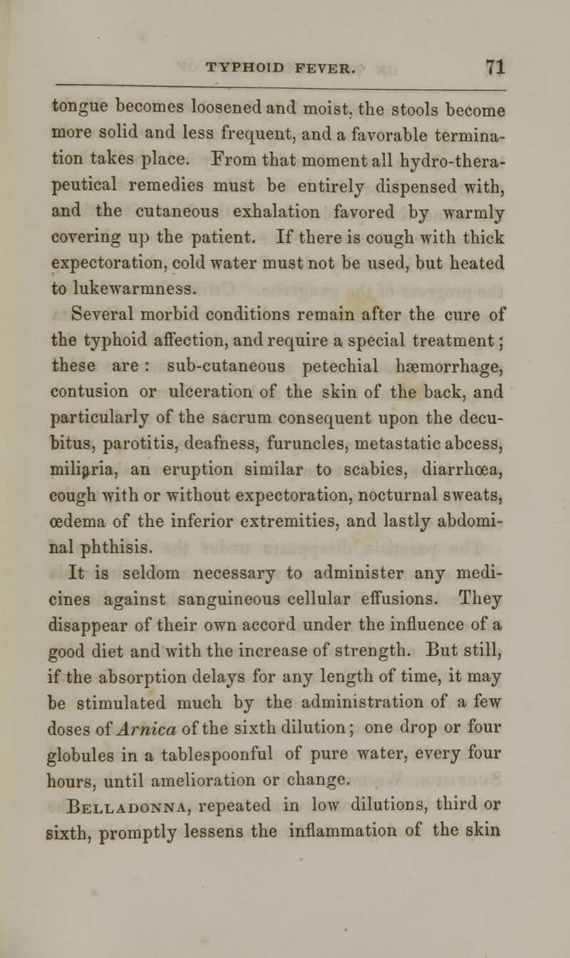 tongue becomes loosened and moist, the stools become more solid and less frequent, and a favorable termina- tion takes place. From that moment all hydro-thera- peutical remedies must be entirely dispensed with, and the cutaneous exhalation favored by warmly covering up the patient. If there is cough with thick expectoration, cold water must not be used, but heated to lukewarmness. Several morbid conditions remain after the cure of the typhoid affection, and require a special treatment; these are : sub-cutaneous petechial haemorrhage, contusion or ulceration of the skin of the back, and particularly of the sacrum consequent upon the decu- bitus, parotitis, deafness, furuncles, metastatic abcess, miliaria, an eruption similar to scabies, diarrhoea, cough with or without expectoration, nocturnal sweats, oedema of the inferior extremities, and lastly abdomi- nal phthisis. It is seldom necessary to administer any medi- cines against sanguineous cellular effusions. They disappear of their own accord under the influence of a good diet and with the increase of strength. But still, if the absorption delays for any length of time, it may be stimulated much by the administration of a few doses of Arnica of the sixth dilution; one drop or four globules in a tablespoonful of pure water, every four hours, until amelioration or change. Belladonna, repeated in low dilutions, third or sixth, promptly lessens the inflammation of the skin