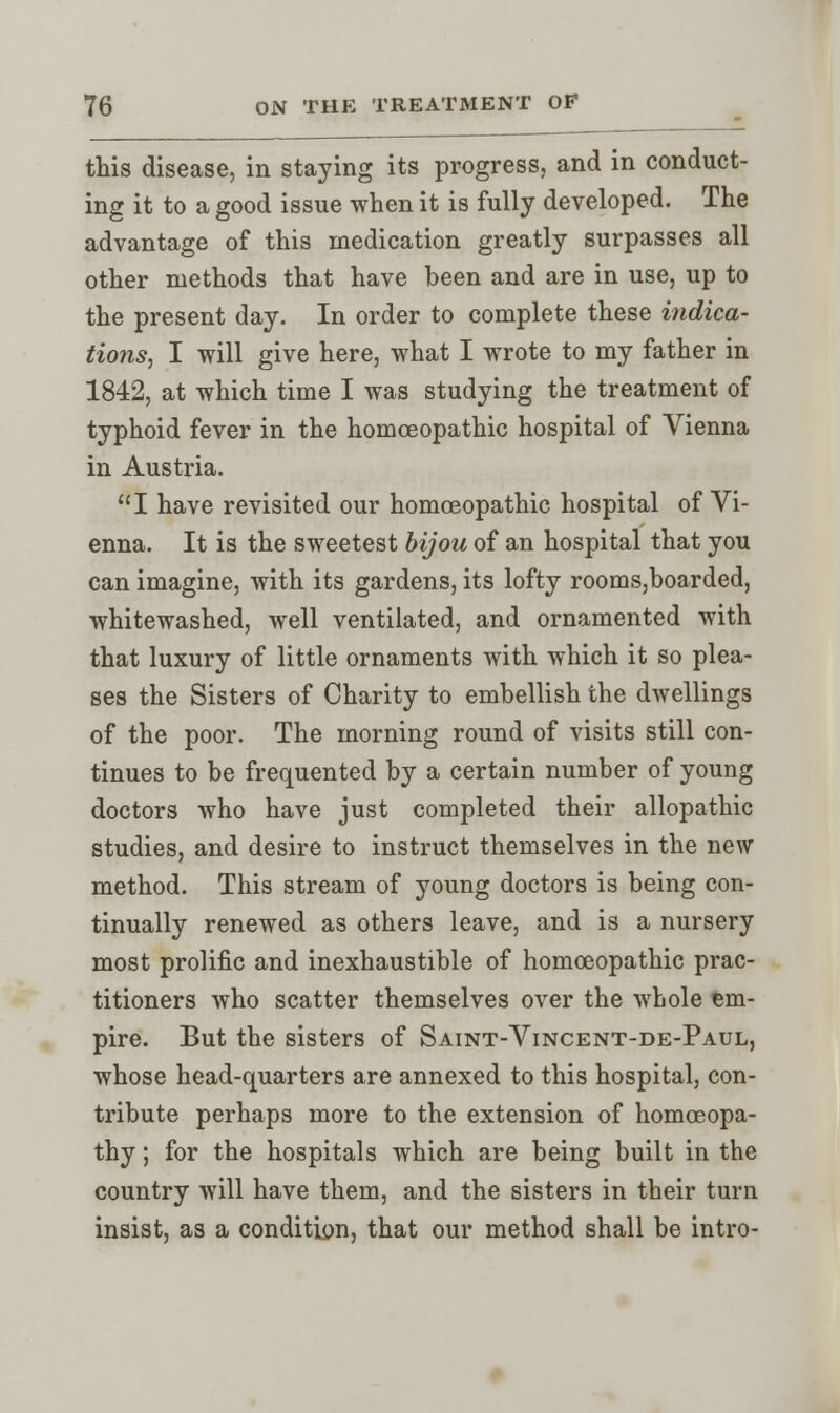 this disease, in staying its progress, and in conduct- ing it to a good issue when it is fully developed. The advantage of this medication greatly surpasses all other methods that have been and are in use, up to the present day. In order to complete these indica- tions, I will give here, what I wrote to my father in 1842, at which time I was studying the treatment of typhoid fever in the homoeopathic hospital of Vienna in Austria. I have revisited our homoeopathic hospital of Vi- enna. It is the sweetest bijou of an hospital that you can imagine, with its gardens, its lofty rooms,boarded, whitewashed, well ventilated, and ornamented with that luxury of little ornaments with which it so plea- ses the Sisters of Charity to embellish the dwellings of the poor. The morning round of visits still con- tinues to be frequented by a certain number of young doctors who have just completed their allopathic studies, and desire to instruct themselves in the new method. This stream of young doctors is being con- tinually renewed as others leave, and is a nursery most prolific and inexhaustible of homoeopathic prac- titioners who scatter themselves over the whole em- pire. But the sisters of Saint-Vincent-de-Paul, whose head-quarters are annexed to this hospital, con- tribute perhaps more to the extension of homoeopa- thy ; for the hospitals which are being built in the country will have them, and the sisters in their turn insist, as a condition, that our method shall be intro-