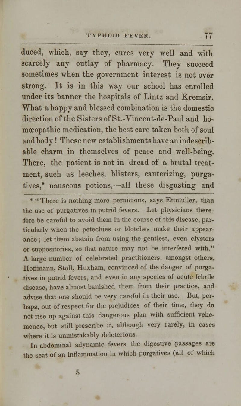 duced, which, say they, cures very well and with scarcely any outlay of pharmacy. They succeed sometimes when the government interest is not over strong. It is in this way our school has enrolled under its banner the hospitals of Lintz and Kremsir. What a happy and blessed combination is the domestic direction of the Sisters of St.-Vincent-de-Paul and ho- moeopathic medication, the best care taken both of soul and body ! These new establishments have an indescrib- able charm in themselves of peace and well-being. There, the patient is not in dread of a brutal treat- ment, such as leeches, blisters, cauterizing, purga- tives,* nauseous potions,—all these disgusting and *  There is nothing more pernicious, says Ettmuller, than the use of purgatives in putrid fevers. Let physicians there- fore be careful to avoid them in the course of this disease, par- ticularly when the petechies or blotches make their appear- ance ; let them abstain from using the gentlest, even clysters or suppositories, so that nature may not be interfered with. A large number of celebrated practitioners, amongst others, Hoffmann, Stoll, Huxham, convinced of the danger of purga- tives in putrid fevers, and even in any species of acute febrile disease, have almost banished them from their practice, and advise that one should be very careful in their use. But, per- haps, out of respect for the prejudices of their time, they do not rise up against this dangerous plan with sufficient vehe- mence, but still prescribe it, although very rarely, in cases where it is unmistakably deleterious. In abdominal adynamic fevers the digestive passages are the seat of an inflammation in which purgatives (all of which