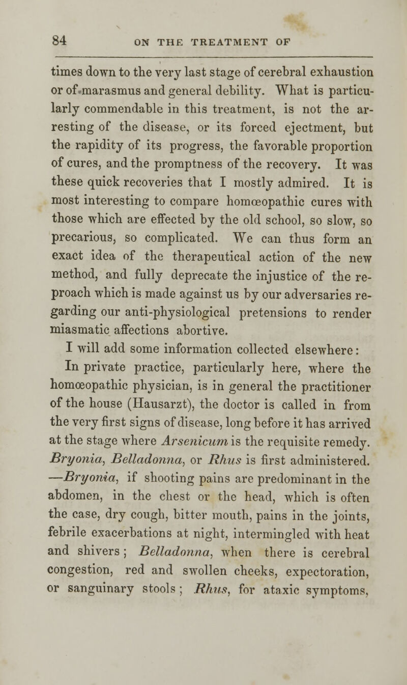 times down to the very last stage of cerebral exhaustion or of.marasmus and general debility. What is particu- larly commendable in this treatment, is not the ar- resting of the disease, or its forced ejectment, but the rapidity of its progress, the favorable proportion of cures, and the promptness of the recovery. It was these quick recoveries that I mostly admired. It is most interesting to compare homoeopathic cures with those which are effected by the old school, so slow, so precarious, so complicated. We can thus form an exact idea of the therapeutical action of the new method, and fully deprecate the injustice of the re- proach which is made against us by our adversaries re- garding our anti-physiological pretensions to render miasmatic affections abortive. I will add some information collected elsewhere: In private practice, particularly here, where the homoeopathic physician, is in general the practitioner of the house (Hausarzt), the doctor is called in from the very first signs of disease, long before it has arrived at the stage where Arsenicum is the requisite remedy. Bryonia, Belladonna, or Rhus is first administered. —Bryonia, if shooting pains are predominant in the abdomen, in the chest or the head, which is often the case, dry cough, bitter mouth, pains in the joints, febrile exacerbations at night, intermingled with heat and shivers; Belladonna, when there is cerebral congestion, red and swollen cheeks, expectoration, or sanguinary stools; Rhus, for ataxic symptoms.