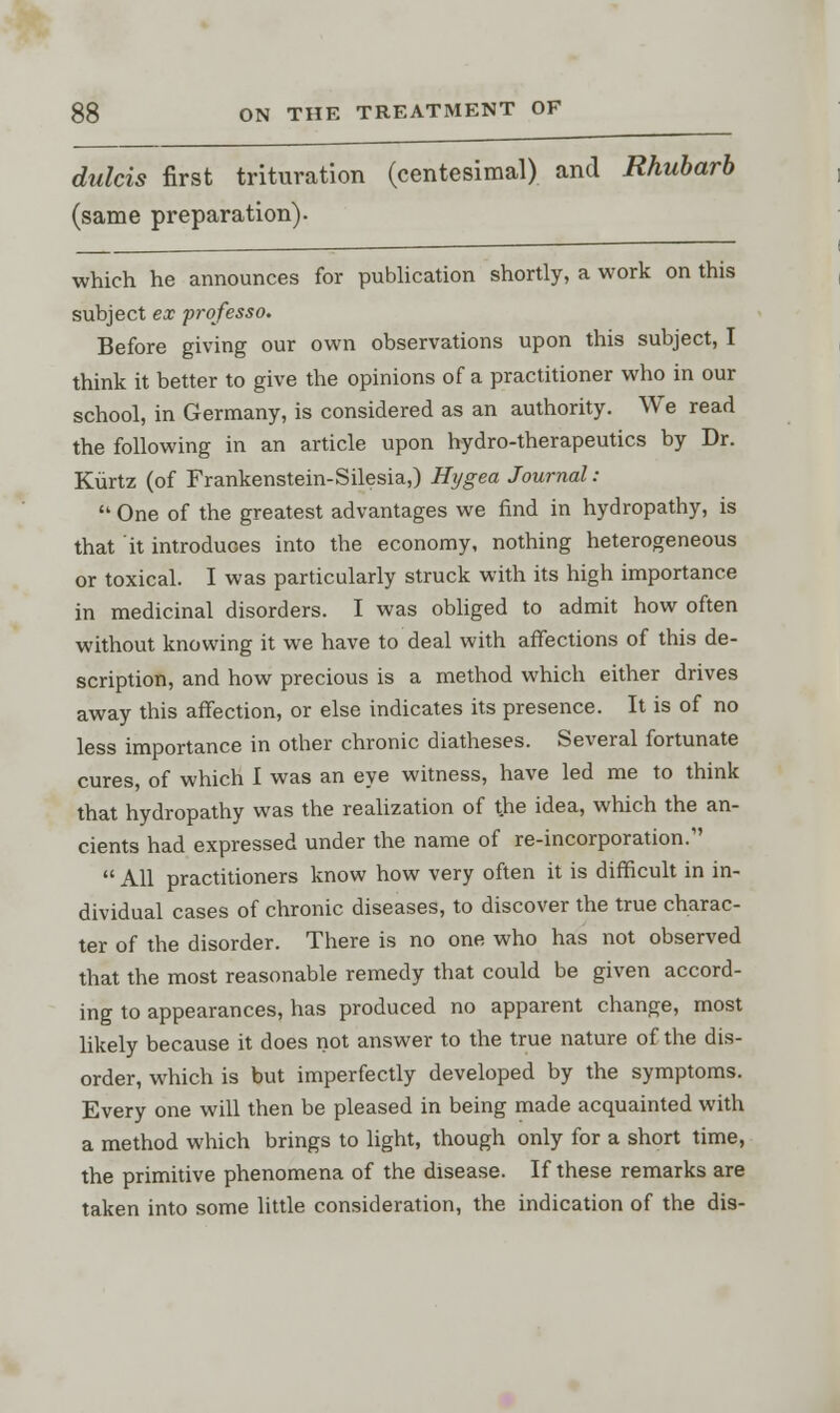 dulcis first trituration (centesimal) and Rhubarb (same preparation)- which he announces for publication shortly, a work on this subject ex professo. Before giving our own observations upon this subject, I think it better to give the opinions of a practitioner who in our school, in Germany, is considered as an authority. We read the following in an article upon hydro-therapeutics by Dr. Kurtz (of Frankenstein-Silesia,) Hygea Journal:  One of the greatest advantages we find in hydropathy, is that it introduces into the economy, nothing heterogeneous or toxical. I was particularly struck with its high importance in medicinal disorders. I was obliged to admit how often without knowing it we have to deal with affections of this de- scription, and how precious is a method which either drives away this affection, or else indicates its presence. It is of no less importance in other chronic diatheses. Several fortunate cures, of which I was an eye witness, have led me to think that hydropathy was the realization of the idea, which the an- cients had expressed under the name of re-incorporation.  All practitioners know how very often it is difficult in in- dividual cases of chronic diseases, to discover the true charac- ter of the disorder. There is no one who has not observed that the most reasonable remedy that could be given accord- ing to appearances, has produced no apparent change, most likely because it does not answer to the true nature of the dis- order, which is but imperfectly developed by the symptoms. Every one will then be pleased in being made acquainted with a method which brings to light, though only for a short time, the primitive phenomena of the disease. If these remarks are taken into some little consideration, the indication of the dis-
