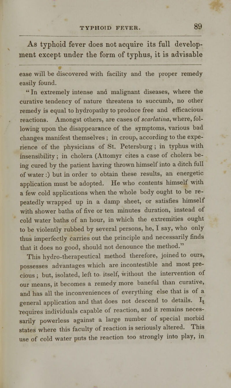As typhoid fever does not acquire its full develop- ment except under the form of typhus, it is advisable ease will be discovered with facility and the proper remedy easily found. In extremely intense and malignant diseases, where the curative tendency of nature threatens to succumb, no other remedy is equal to hydropathy to produce free and efficacious reactions. Amongst others, are cases of scarlatina, where, fol- lowing upon the disappearance of the symptoms, various bad changes manifest themselves ; in croup, according to the expe- rience of the physicians of St. Petersburg ; in typhus with insensibility ; in cholera (Attomyr cites a case of cholera be- ing cured by the patient having thrown himself into a ditch full of water:) but in order to obtain these results, an energetic application must be adopted. He who contents himself with a few cold applications when the whole body ought to be re- peatedly wrapped up in a damp sheet, or satisfies himself with shower baths of five or ten minutes duration, instead of cold water baths of an hour, in which the extremities ought to be violently rubbed by several persons, he, I say, who only thus imperfectly carries out the principle and necessarily finds that it does no good, should not denounce the method. This hydro-therapeutical method therefore, joined to ours, possesses advantages which are incontestible and most pre- cious ; but, isolated, left to itself, without the intervention of our means, it becomes a remedy more baneful than curative, and has all the inconveniences of everything else that is of a general application and that does not descend to details. It requires individuals capable of reaction, and it remains neces- sarily powerless against a large number of special morbid states where this faculty of reaction is seriously altered. This use of cold water puts the reaction too strongly into play, in