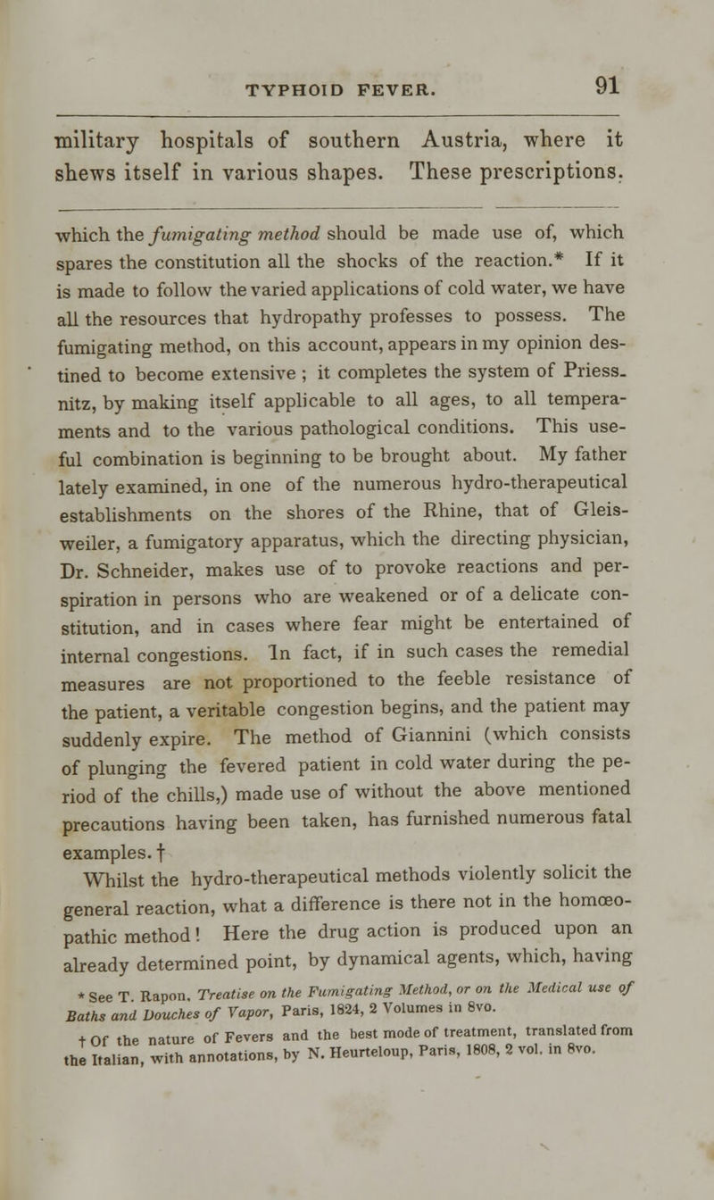 military hospitals of southern Austria, where it shews itself in various shapes. These prescriptions. which the fumigating method should be made use of, which spares the constitution all the shocks of the reaction.* If it is made to follow the varied applications of cold water, we have all the resources that hydropathy professes to possess. The fumigating method, on this account, appears in my opinion des- tined to become extensive ; it completes the system of Priess. nitz, by making itself applicable to all ages, to all tempera- ments and to the various pathological conditions. This use- ful combination is beginning to be brought about. My father lately examined, in one of the numerous hydro-therapeutical establishments on the shores of the Rhine, that of Gleis- weiler, a fumigatory apparatus, which the directing physician, Dr. Schneider, makes use of to provoke reactions and per- spiration in persons who are weakened or of a delicate con- stitution, and in cases where fear might be entertained of internal congestions. In fact, if in such cases the remedial measures are not proportioned to the feeble resistance of the patient, a veritable congestion begins, and the patient may suddenly expire. The method of Giannini (which consists of plunging the fevered patient in cold water during the pe- riod of the chills,) made use of without the above mentioned precautions having been taken, has furnished numerous fatal examples, f Whilst the hydro-therapeutical methods violently solicit the general reaction, what a difference is there not in the homoeo- pathic method! Here the drug action is produced upon an already determined point, by dynamical agents, which, having * See T Rapon Treatise on the Fumigating Method, or on the Medical use of Baths and Douches of Vapor, Paris, 1824, 2 Volumes in 8vo. + Of the nature of Fevers and the best mode of treatment, translated from the Saltan, with annotations, by N. Heurteloup, Paris, 1808, 2 vol. in 8vo.