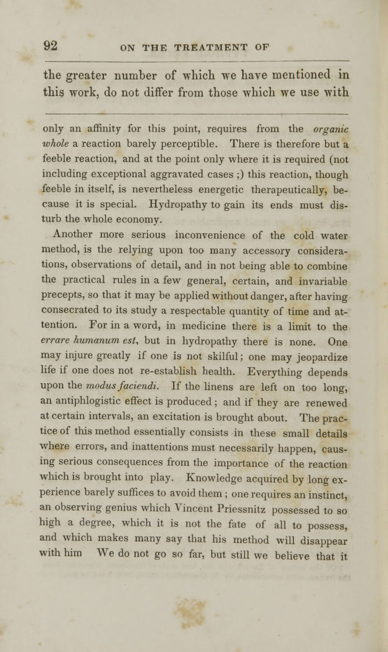 the greater number of which we have mentioned in this work, do not differ from those which we use with only an affinity for this point, requires from the organic whole a reaction barely perceptible. There is therefore but a feeble reaction, and at the point only where it is required (not including exceptional aggravated cases ;) this reaction, though feeble in itself, is nevertheless energetic therapeutically, be- cause it is special. Hydropathy to gain its ends must dis- turb the whole economy. Another more serious inconvenience of the cold water method, is the relying upon too many accessory considera- tions, observations of detail, and in not being able to combine the practical rules in a few general, certain, and invariable precepts, so that it may be applied without danger, after having consecrated to its study a respectable quantity of time and at- tention. For in a word, in medicine there is a limit to the errare humanum est, but in hydropathy there is none. One may injure greatly if one is not skilful; one may jeopardize life if one does not re-establish health. Everything depends upon the modus faciendi. If the linens are left on too long, an antiphlogistic effect is produced ; and if they are renewed at certain intervals, an excitation is brought about. The prac- tice of this method essentially consists in these small details where errors, and inattentions must necessarily happen, caus- ing serious consequences from the importance of the reaction which is brought into play. Knowledge acquired by long ex- perience barely suffices to avoid them ; one requires an instinct, an observing genius which Vincent Priessnitz possessed to so high a degree, which it is not the fate of all to possess, and which makes many say that his method will disappear with him We do not go so far, but still we believe that it