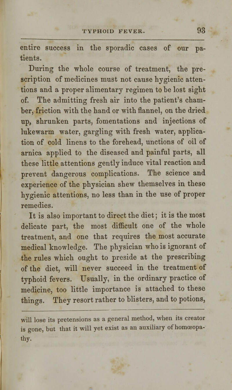 entire success in the sporadic cases of our pa- tients. During the whole course of treatment, the pre- scription of medicines must not cause hygienic atten- tions and a proper alimentary regimen to be lost sight of. The admitting fresh air into the patient's cham- ber, friction with the hand or with flannel, on the dried up, shrunken parts, fomentations and injections of lukewarm water, gargling with fresh water, applica- tion of cold linens to the forehead, unctions of oil of arnica applied to the diseased and painful parts, all these little attentions gently induce vital reaction and prevent dangerous complications. The science and experience of the physician shew themselves in these hygienic attentions, no less than in the use of proper remedies. It is also important to direct the diet; it is the most delicate part, the most difficult one of the whole treatment, and one that requires the most accurate medical knowledge. The physician who is ignorant of the rules which ought to preside at the prescribing of the diet, will never succeed in the treatment of typhoid fevers. Usually, in the ordinary practice of medicine, too little importance is attached to these things. They resort rather to blisters, and to potions, will lose its pretensions as a general method, when its creator is gone, but that it will yet exist as an auxiliary of homoeopa- thy.