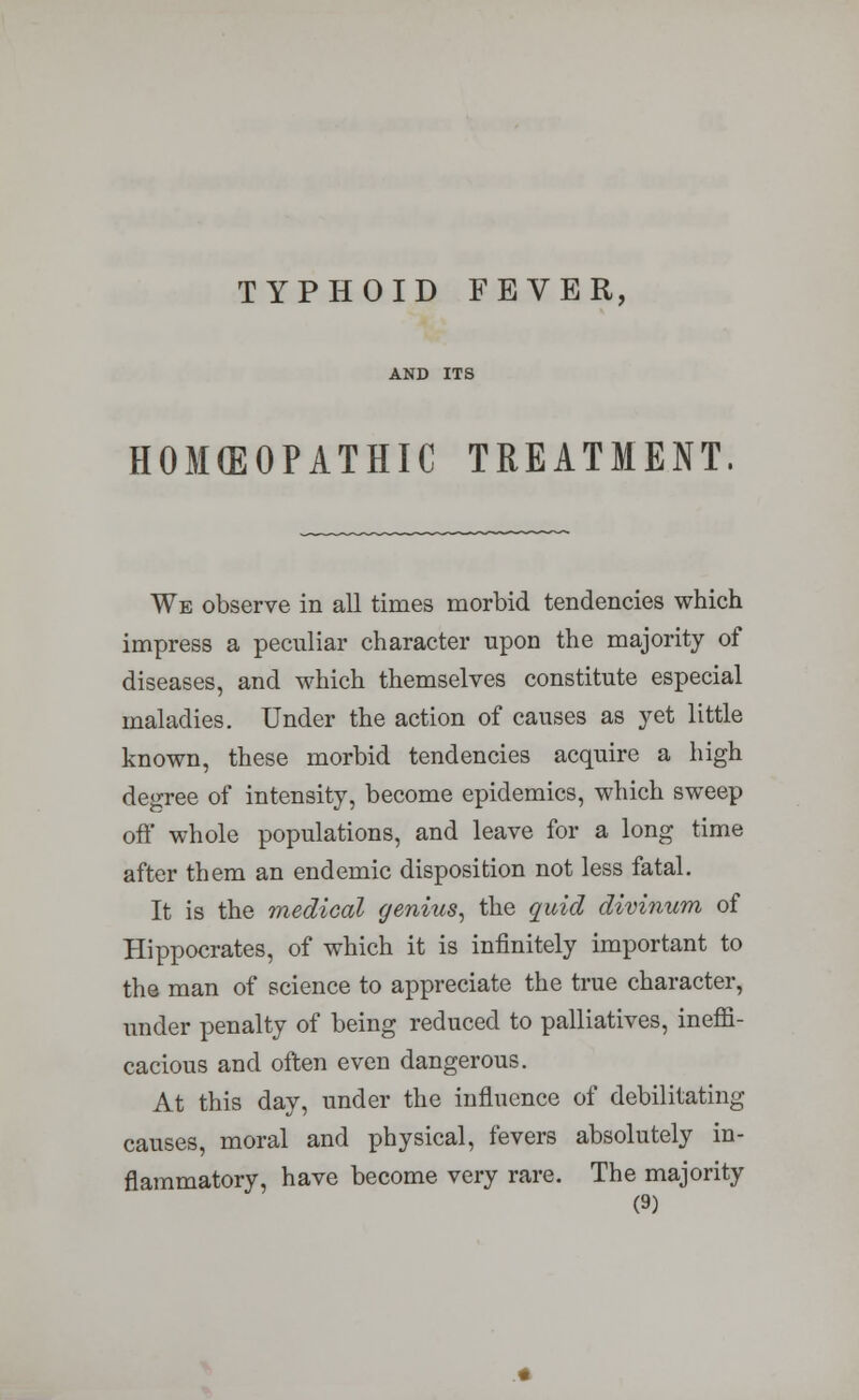 HOMEOPATHIC TREATMENT We observe in all times morbid tendencies which impress a peculiar character upon the majority of diseases, and which themselves constitute especial maladies. Under the action of causes as yet little known, these morbid tendencies acquire a high degree of intensity, become epidemics, which sweep oft* whole populations, and leave for a long time after them an endemic disposition not less fatal. It is the medical genius, the quid divinum of Hippocrates, of which it is infinitely important to the man of science to appreciate the true character, under penalty of being reduced to palliatives, ineffi- cacious and often even dangerous. At this day, under the influence of debilitating causes, moral and physical, fevers absolutely in- flammatory, have become very rare. The majority