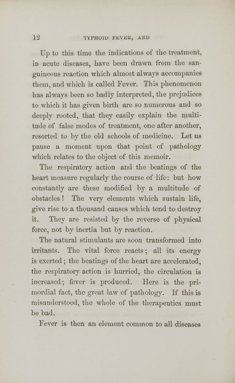 Up to this time the indications of the treatment, in acute diseases, have been drawn from the san- guineous reaction which almost always accompanies them, and which is called Fever. This phenomenon has always been so badly interpreted, the prejudices to which it has given birth are so numerous and so deeply rooted, that they easily explain the multi- tude of false modes of treatment, one after another, resorted to by the old schools of medicine. Let us pause a moment upon that point of pathology which relates to the object of this memoir. The respiratory action and the beatings of the heart measure regularly the course of life: but how constantly are these modified by a multitude of obstacles ! The very elements which sustain life, give rise to a thousand causes which tend to destroy it. They are resisted by the reverse of physical force, not by inertia but by reaction. The natural stimulants are soon transformed into irritants. The vital force reacts; all its energy is exerted ; the beatings of the heart are accelerated, the respiratory action is hurried, the circulation is increased; fever is produced. Here is the pri- mordial fact, the great law of pathology. If this is misunderstood, the whole of the therapeutics must be bad. Fever is then an element common to all diseases