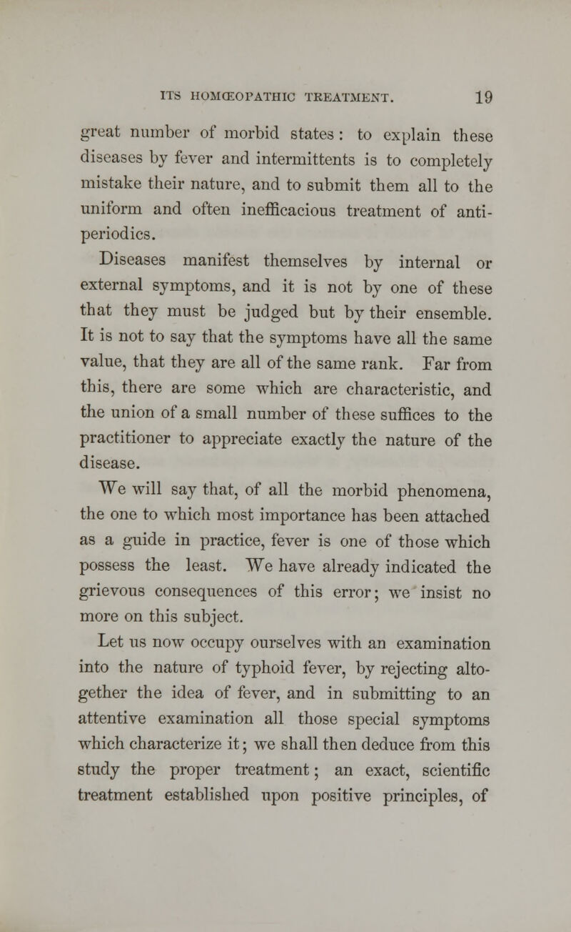 great number of morbid states : to explain these diseases by fever and intermittents is to completely mistake their nature, and to submit them all to the uniform and often inefficacious treatment of anti- period ics. Diseases manifest themselves by internal or external symptoms, and it is not by one of these that they must be judged but by their ensemble. It is not to say that the symptoms have all the same value, that they are all of the same rank. Far from this, there are some which are characteristic, and the union of a small number of these suffices to the practitioner to appreciate exactly the nature of the disease. We will say that, of all the morbid phenomena, the one to which most importance has been attached as a guide in practice, fever is one of those which possess the least. We have already indicated the grievous consequences of this error; we insist no more on this subject. Let us now occupy ourselves with an examination into the nature of typhoid fever, by rejecting alto- gether the idea of fever, and in submitting to an attentive examination all those special symptoms which characterize it; we shall then deduce from this study the proper treatment; an exact, scientific treatment established upon positive principles, of