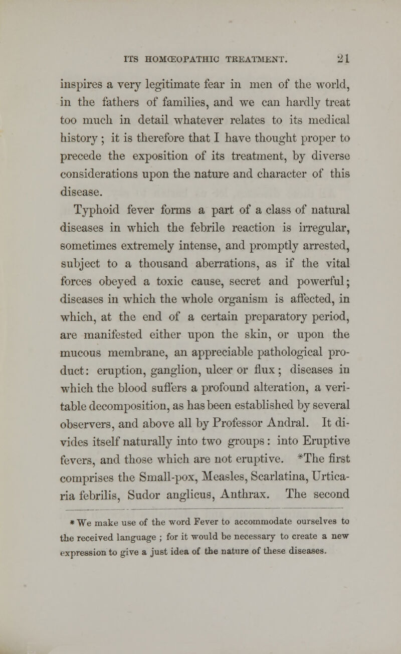 inspires a very legitimate fear in men of the world, in the fathers of families, and we can hardly treat too much in detail whatever relates to its medical history ; it is therefore that I have thought proper to precede the exposition of its treatment, by diverse considerations upon the nature and character of this disease. Typhoid fever forms a part of a class of natural diseases in which the febrile reaction is irregular, sometimes extremely intense, and promptly arrested, subject to a thousand aberrations, as if the vital forces obeyed a toxic cause, secret and powerful; diseases in which the whole organism is affected, in which, at the end of a certain preparatory period, are manifested either upon the skin, or upon the mucous membrane, an appreciable pathological pro- duct : eruption, ganglion, ulcer or flux; diseases in which the blood suffers a profound alteration, a veri- table decomposition, as has been established by several observers, and above all by Professor Andral. It di- vides itself naturally into two groups : into Eruptive fevers, and those which are not eruptive. *The first comprises the Small-pox, Measles, Scarlatina, Urtica- ria febrilis, Sudor anglicus, Anthrax. The second * We make use of the word Fever to accommodate ourselves to the received language ; for it would be necessary to create a new expression to give a just idea of the nature of these diseases.