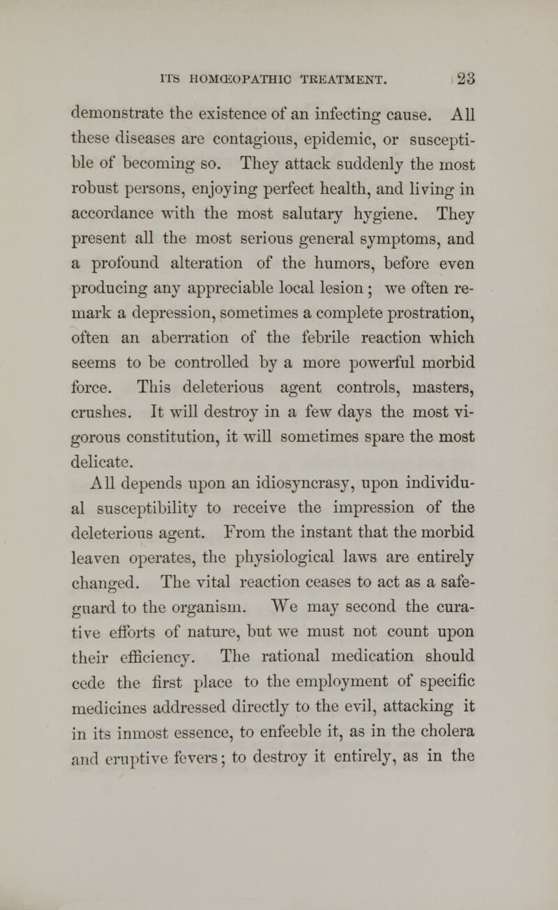 demonstrate the existence of an infecting cause. All these diseases are contagious, epidemic, or suscepti- ble of becoming so. They attack suddenly the most robust persons, enjoying perfect health, and living in accordance with the most salutary hygiene. They present all the most serious general symptoms, and a profound alteration of the humors, before even producing any appreciable local lesion ; we often re- mark a depression, sometimes a complete prostration, often an aberration of the febrile reaction which seems to be controlled by a more powerful morbid force. This deleterious agent controls, masters, crushes. It will destroy in a few days the most vi- gorous constitution, it will sometimes spare the most delicate. All depends upon an idiosyncrasy, upon individu- al susceptibility to receive the impression of the deleterious agent. From the instant that the morbid leaven operates, the physiological laws are entirely changed. The vital reaction ceases to act as a safe- guard to the organism. We may second the cura- tive efforts of nature, but we must not count upon their efficiency. The rational medication should cede the first place to the employment of specific medicines addressed directly to the evil, attacking it in its inmost essence, to enfeeble it, as in the cholera and eruptive fevers; to destroy it entirely, as in the