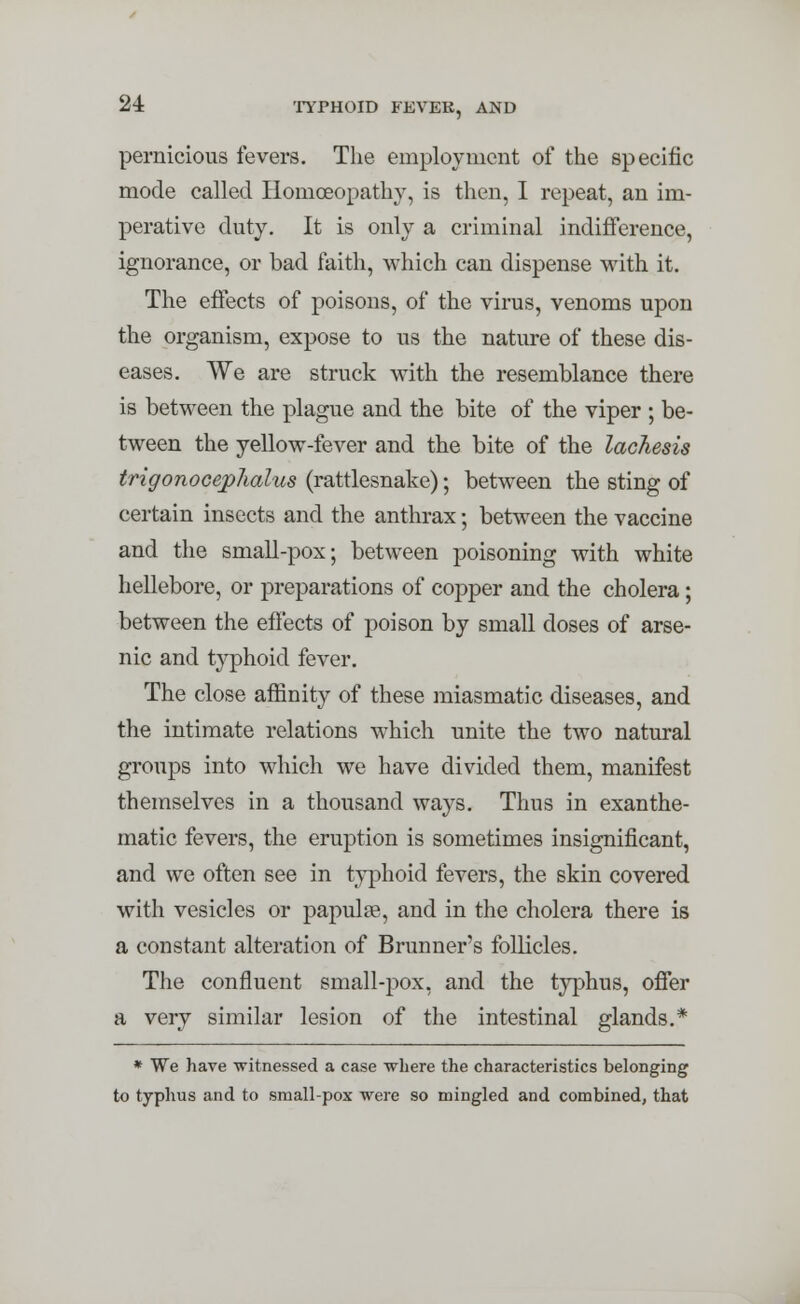 pernicious fevers. The employment of the specific mode called Homoeopathy, is then, I repeat, an im- perative duty. It is only a criminal indifference, ignorance, or bad faith, which can dispense with it. The effects of poisons, of the virus, venoms upon the organism, expose to us the nature of these dis- eases. We are struck with the resemblance there is between the plague and the bite of the viper ; be- tween the yellow-fever and the bite of the lachesis trigonocephalus (rattlesnake); between the sting of certain insects and the anthrax; between the vaccine and the small-pox; between poisoning with white hellebore, or preparations of copper and the cholera; between the effects of poison by small doses of arse- nic and typhoid fever. The close affinity of these miasmatic diseases, and the intimate relations which unite the two natural groups into which we have divided them, manifest themselves in a thousand ways. Thus in exanthe- matic fevers, the eruption is sometimes insignificant, and we often see in typhoid fevers, the skin covered with vesicles or papulae, and in the cholera there is a constant alteration of Brunner's follicles. The confluent small-pox, and the typhus, offer a very similar lesion of the intestinal glands.* * We have witnessed a case where the characteristics belonging to typhus and to small-pox were so mingled and combined, that