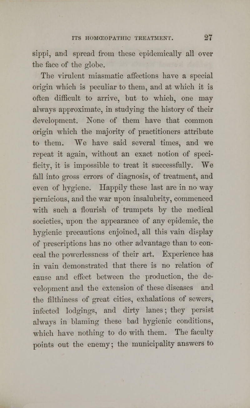 sippi, and spread from these epidemically all over the face of the globe. The virulent miasmatic affections have a special origin which is peculiar to them, and at which it is often difficult to arrive, but to which, one may always approximate, in studying the history of their development. None of them have that common origin which the majority of practitioners attribute to them. We have said several times, and we repeat it again, without an exact notion of speci- ficity, it is impossible to treat it successfully. We fall into gross errors of diagnosis, of treatment, and even of hygiene. Happily these last are in no way pernicious, and the war upon insalubrity, commenced with such a flourish of trumpets by the medical societies, upon the appearance of any epidemic, the hygienic precautions enjoined, all this vain display of prescriptions has no other advantage than to con- ceal the powerlessness of their art. Experience has in vain demonstrated that there is no relation of cause and effect between the production, the de- velopment and the extension of these diseases and the filthiness of great cities, exhalations of sewers, infected lodgings, and dirty lanes; they persist always in blaming these bad hygienic conditions, which have nothing to do with them. The faculty points out the enemy; the municipality answers to