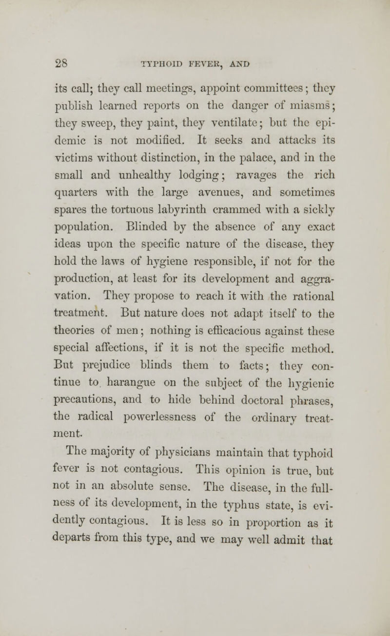 its call; they call meetings, appoint committees; they publish learned reports on the danger of miasms; they sweep, they paint, they ventilate; but the epi- demic is not modified. It seeks and attacks its victims without distinction, in the palace, and in the small and unhealthy lodging; ravages the rich quarters with the large avenues, and sometimes spares the tortuous labyrinth crammed with a sickly population. Blinded by the absence of any exact ideas upon the specific nature of the disease, they hold the laws of hygiene responsible, if not for the production, at least for its development and aggra- vation. They propose to reach it with the rational treatment. But nature does not adapt itself to the theories of men; nothing is efficacious against these special affections, if it is not the specific method. But prejudice blinds them to facts; they con- tinue to. harangue on the subject of the hygienic precautions, and to hide behind doctoral phrases, the radical powerlessness of the ordinary treat- ment. The majority of physicians maintain that typhoid fever is not contagious. This opinion is true, but not in an absolute sense. The disease, in the full- ness of its development, in the typhus state, is evi- dently contagious. It is less so in proportion as it departs from this type, and we may well admit that