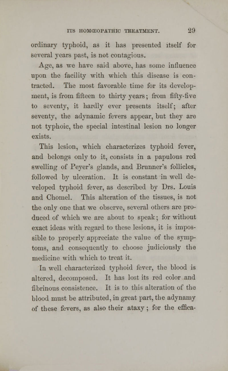 ordinary typhoid, as it has presented itself for several years past, is not contagious. Age, as we have said above, has some influence upon the facility with which this disease is con- tracted. The most favorable time for its develop- ment, is from fifteen to thirty years; from fifty-five to seventy, it hardly ever presents itself; after seventy, the adynamic fevers appear, but they are not typhoic, the special intestinal lesion no longer exists. This lesion, which characterizes typhoid fever, and belongs only to it, consists in a papulous red swelling of Peyer's glands, and Brunner's follicles, followed by ulceration. It is constant in well de- veloped typhoid fever, as described by Drs. Louis and Chomel. This alteration of the tissues, is not the only one that we observe, several others are pro- duced of which we are about to speak; for without exact ideas with regard to these lesions, it is impos- sible to properly appreciate the value of the symp- toms, and consequently to choose judiciously the medicine with which to treat it. In well characterized typhoid fever, the blood is altered, decomposed. It has lost its red color and fibrinous consistence. It is to this alteration of the blood must be attributed, in great part, the adynamy of these fevers, as also their ataxy; for the effica-