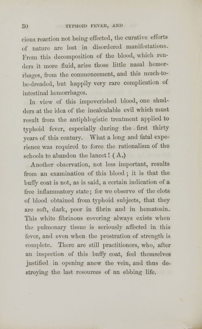 cious reaction not being effected, the curative efforts of nature are lost in disordered manifestations. From this decomposition of the blood, which ren- ders it more fluid, arise those little nasal hemor- rhages, from the commencement, and this much-to- be-dreaded, but happily very rare complication of intestinal hemorrhages. In view of this impoverished blood, one shud- ders at the idea of the incalculable evil which must result from the antiphlogistic treatment applied to typhoid fever, especially during the first thirty years of this century. What a long and fatal expe- rience was required to force the rationalism of the schools to abandon the lancet! ( A.) Another observation, not less important, results from an examination of this blood ; it is that the buffy coat is not, as is said, a certain indication of a free inflammatory state; for we observe of the clots of blood obtained from typhoid subjects, that they are soft, dark, poor in fibrin and in hematosin. This white fibrinous covering always exists when the pulmonary tissue is seriously affected in this fever, and even when the prostration of strength is complete. There are still practitioners, who, after an inspection of this buffy coat, feel themselves justified in opening anew the vein, and thus de- stroying the last resources of an ebbing life.