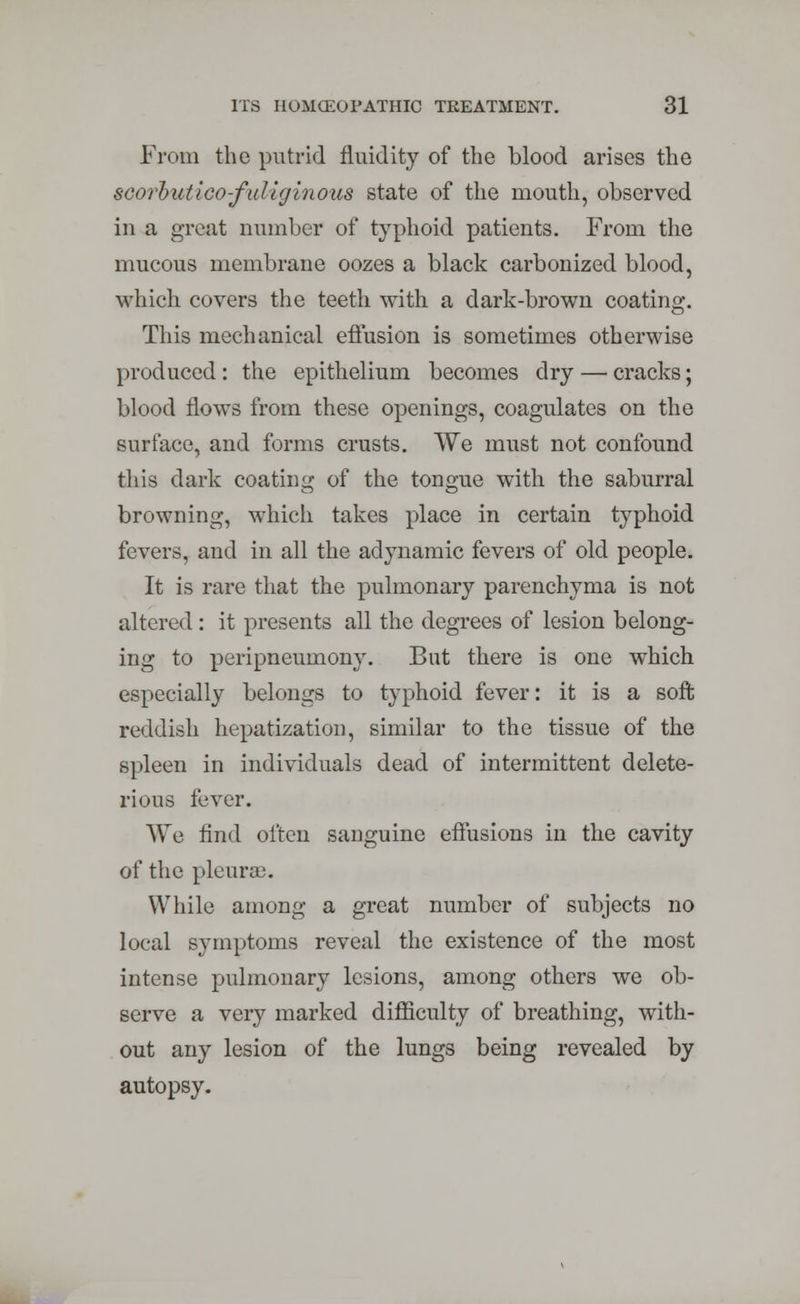 From the putrid fluidity of the blood arises the SGorbutico-fuliginoui state of the mouth, observed in a great number of typhoid patients. From the mucous membrane oozes a black carbonized blood, which covers the teeth with a dark-brown coating. This mechanical effusion is sometimes otherwise produced: the epithelium becomes dry — cracks; blood flows from these openings, coagulates on the surface, and forms crusts. We must not confound this dark coating of the tongue with the saburral browning, which takes place in certain typhoid fevers, and in all the adynamic fevers of old people. It is rare that the pulmonary parenchyma is not altered: it presents all the degrees of lesion belong- ing to peripneuinony. Bat there is one which especially belongs to typhoid fever: it is a soft reddish hepatization, similar to the tissue of the spleen in individuals dead of intermittent delete- rious fever. We find often sanguine effusions in the cavity of the pleurae. While among a great number of subjects no local symptoms reveal the existence of the most intense pulmonary lesions, among others we ob- serve a very marked difficulty of breathing, with- out any lesion of the lungs being revealed by autopsy.