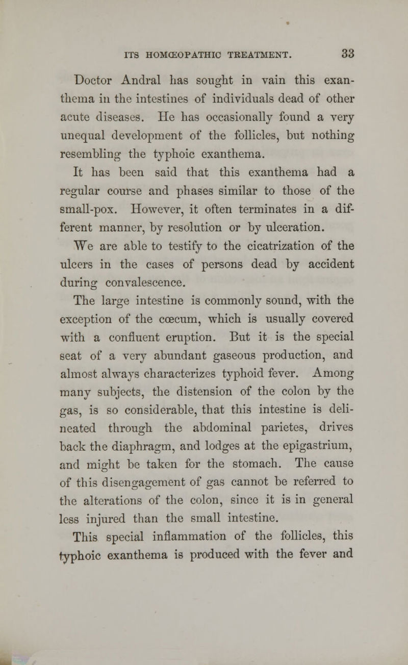 Doctor Andral has sought in vain this exan- thema in the intestines of individuals dead of other acute diseases. He has occasionally found a very- unequal development of the follicles, but nothing resembling the typhoic exanthema. It has been said that this exanthema had a regular course and phases similar to those of the small-pox. However, it often terminates in a dif- ferent manner, by resolution or by ulceration. We are able to testify to the cicatrization of the ulcers in the cases of persons dead by accident during convalescence. The large intestine is commonly sound, with the exception of the coecum, which is usually covered with a confluent eruption. But it is the special seat of a very abundant gaseous production, and almost always characterizes typhoid fever. Among many subjects, the distension of the colon by the gas, is so considerable, that this intestine is deli- neated through the abdominal parietes, drives back the diaphragm, and lodges at the epigastrium, and might be taken for the stomach. The cause of this disengagement of gas cannot be referred to the alterations of the colon, since it is in general less injured than the small intestine. This special inflammation of the follicles, this typhoic exanthema is produced with the fever and