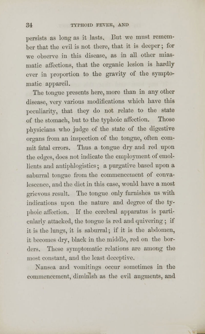 persists as long as it lasts. But we must remem- ber that the evil is not there, that it is deeper; for we observe in this disease, as in all other mias- matic affections, that the organic lesion is hardly ever in proportion to the gravity of the sympto- matic appareil. The tongue presents here, more than in any other disease, very various modifications which have this peculiarity, that they do not relate to the state of the stomach, but to the typhoic affection. Those physicians who judge of the state of the digestive organs from an inspection of the tongue, often com- mit fatal errors. Thus a tongue dry and red upon the edges, does not indicate the employment of emol- lients and antiphlogistics; a purgative based upon a saburral tongue from the commencement of conva- lescence, and the diet in this case, would have a most grievous result. The tongue only furnishes us with indications upon the nature and degree of the ty- phoic affection. If the cerebral apparatus is parti- cularly attacked, the tongue is red and quivering ; if it is the lungs, it is saburral; if it is the abdomen, it becomes dry, black in the middle, red on the bor- ders. These symptomatic relations are among the most constant, and the least deceptive. Nausea and vomitings occur sometimes in the commencement, diminish as the evil augments, and