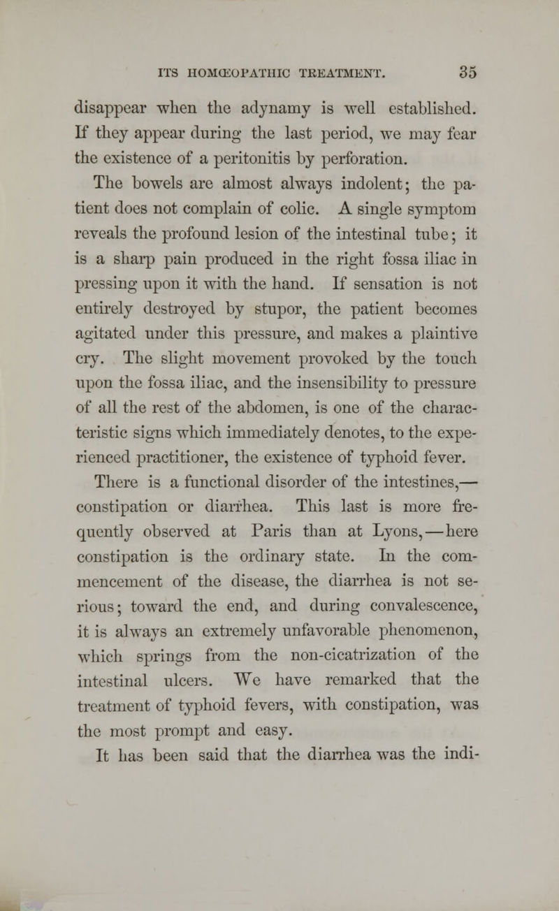 disappear when the adynamy is well established. If they appear during the last period, we may fear the existence of a peritonitis by perforation. The bowels are almost always indolent; the pa- tient does not complain of colic. A single symptom reveals the profound lesion of the intestinal tube; it is a sharp pain produced in the right fossa iliac in pressing upon it with the hand. If sensation is not entirely destroyed by stupor, the patient becomes agitated under this pressure, and makes a plaintive cry. The slight movement provoked by the touch upon the fossa iliac, and the insensibility to pressure of all the rest of the abdomen, is one of the charac- teristic signs which immediately denotes, to the expe- rienced practitioner, the existence of typhoid fever. There is a functional disorder of the intestines,— constipation or diarrhea. This last is more fre- quently observed at Paris than at Lyons,—here constipation is the ordinary state. In the com- mencement of the disease, the diarrhea is not se- rious; toward the end, and during convalescence, it is always an extremely unfavorable phenomenon, which springs from the non-cicatrization of the intestinal ulcers. We have remarked that the treatment of typhoid fevers, with constipation, was the most prompt and easy. It has been said that the diarrhea was the indi-