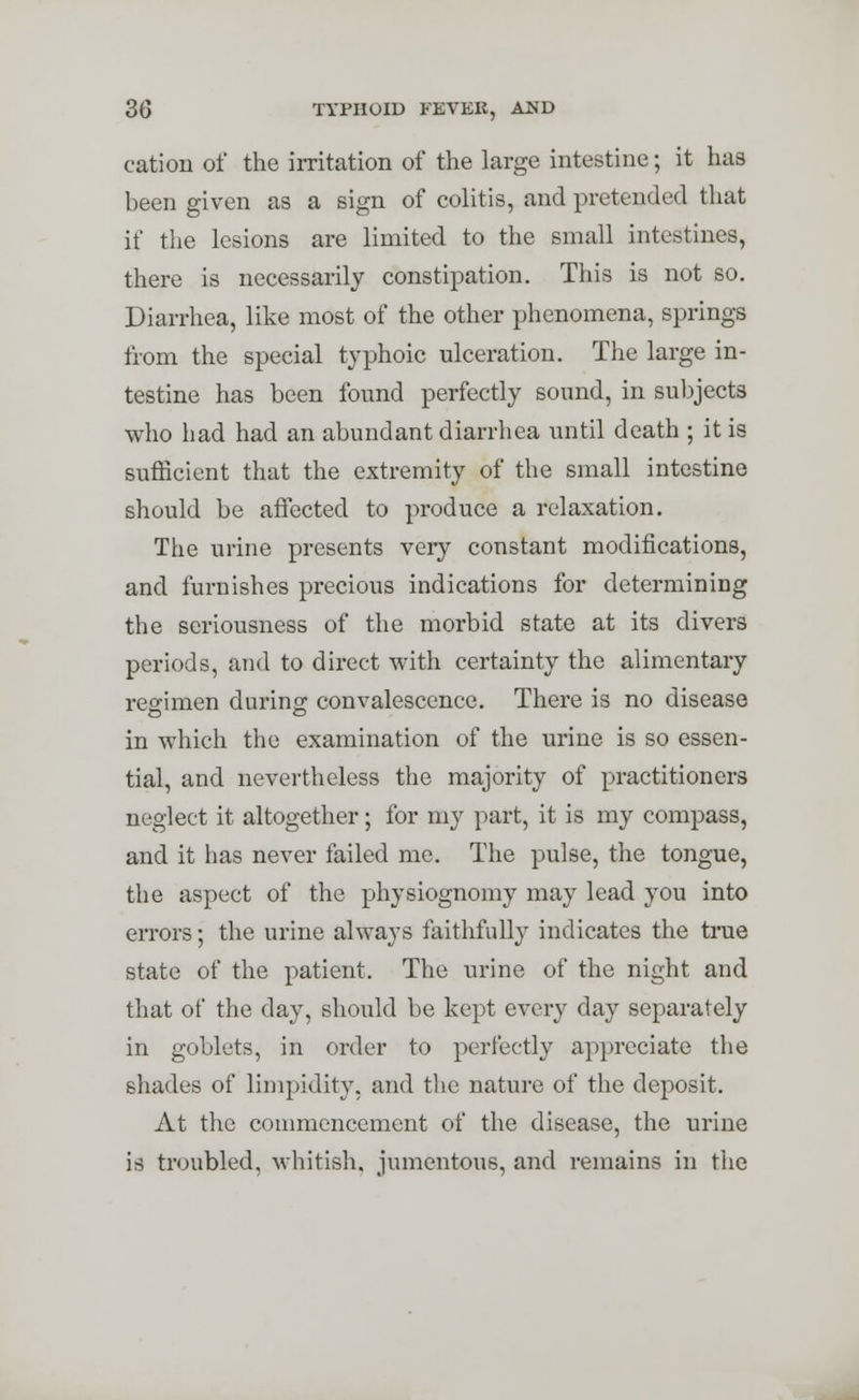 cation of the irritation of the large intestine; it has been given as a sign of colitis, and pretended that if the lesions are limited to the small intestines, there is necessarily constipation. This is not so. Diarrhea, like most of the other phenomena, springs from the special typhoic ulceration. The large in- testine has been found perfectly sound, in subjects who had had an abundant diarrhea until death ; it is sufficient that the extremity of the small intestine should be affected to produce a relaxation. The urine presents very constant modifications, and furnishes precious indications for determining the seriousness of the morbid state at its divers periods, and to direct with certainty the alimentary regimen during convalescence. There is no disease in which the examination of the urine is so essen- tial, and nevertheless the majority of practitioners neglect it altogether; for my part, it is my compass, and it has never failed me. The pulse, the tongue, the aspect of the physiognomy may lead you into errors; the urine always faithfully indicates the true state of the patient. The urine of the night and that of the day, should be kept every day separately in goblets, in order to perfectly appreciate the shades of limpidity, and the nature of the deposit. At the commencement of the disease, the urine is troubled, whitish, jumentous, and remains in the