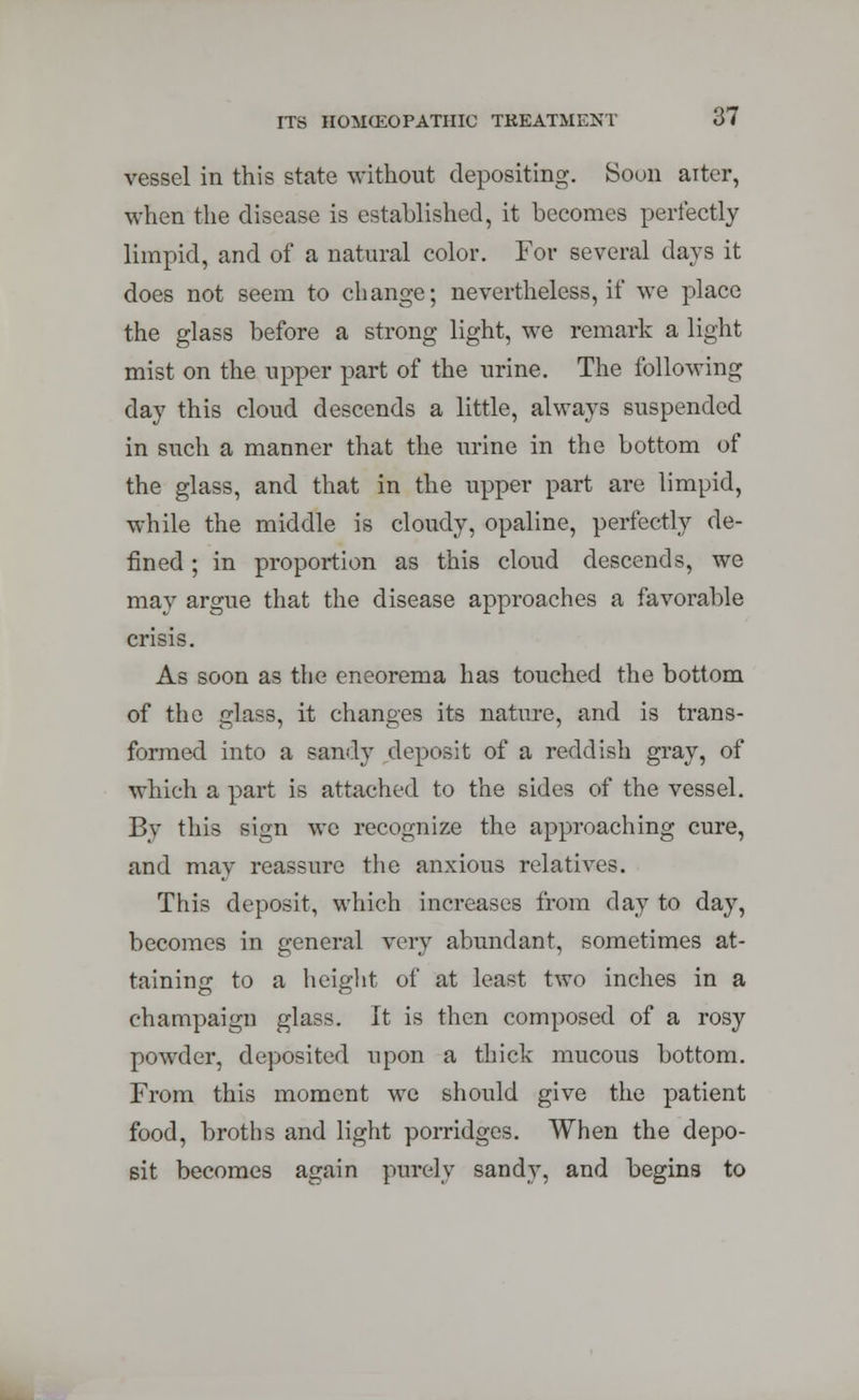 vessel in this state without depositing. Soon alter, when the disease is established, it becomes perfectly limpid, and of a natural color. For several days it does not seem to change; nevertheless, if we place the glass before a strong light, we remark a light mist on the upper part of the urine. The following day this cloud descends a little, always suspended in such a manner that the urine in the bottom of the glass, and that in the upper part are limpid, while the middle is cloudy, opaline, perfectly de- fined ; in proportion as this cloud descends, we may argue that the disease approaches a favorable crisis. As soon as the eneorema has touched the bottom of the glass, it changes its nature, and is trans- formed into a sandy deposit of a reddish gray, of which a part is attached to the sides of the vessel. By this sign we recognize the approaching cure, and may reassure the anxious relatives. This deposit, which increases from day to day, becomes in general very abundant, sometimes at- taining to a height of at least two inches in a champaign glass. It is then composed of a rosy powder, deposited upon a thick mucous bottom. From this moment we should give the patient food, broths and light porridges. When the depo- sit becomes again purely sandy, and begins to