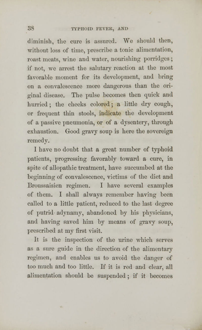 diminish, the cure is assured. We should then, without loss of time, prescribe a tonic alimentation, roast meats, wine and water, nourishing porridges ; if not, we arrest the salutary reaction at the most favorable moment for its development, and bring on a convalescence more dangerous than the ori- ginal disease. The pulse becomes then quick and hurried; the cheeks colored; a little dry cough, or frequent thin stools, indicate the development of a passive pneumonia, or of a dysentery, through exhaustion. Good gravy soup is here the sovereign remedy. I have no doubt that a great number of typhoid patients, progressing favorably toward a cure, in spite of allopathic treatment, have succumbed at the beginning of convalescence, victims of the diet and Broussaisien regimen. I have several examples of them. I shall always remember having been called to a little patient, reduced to the last degree of putrid adynamy, abandoned by his physicians, and having saved him by means of gravy soup, prescribed at my first visit. It is the inspection of the urine which serves as a sure guide in the direction of the alimentary regimen, and enables us to avoid the danger of too much and too little. If it is red and clear, all alimentation should be suspended ; if it becomes