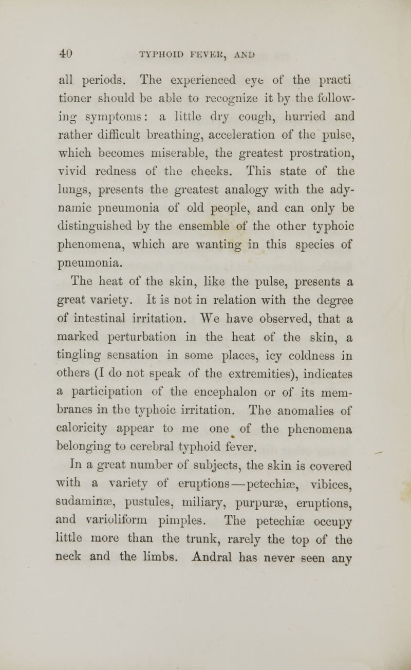 all periods. The experienced eye of the practi tioner should be able to recognize it by the follow- ing- symptoms: a little dry cough, hurried and rather difficult breathing, acceleration of the pulse, which becomes miserable, the greatest prostration, vivid redness of the cheeks. This state of the lungs, presents the greatest analogy with the ady- namic pneumonia of old people, and can only be distinguished by the ensemble of the other typhoic phenomena, which are wanting in this species of pneumonia. The heat of the skin, like the pulse, presents a great variety. It is not in relation with the degree of intestinal irritation. We have observed, that a marked perturbation in the heat of the skin, a tingling sensation in some places, icy coldness in others (I do not speak of the extremities), indicates a participation of the encephalon or of its mem- branes in the typhoic irritation. The anomalies of caloricity appear to me one of the phenomena belonging to cerebral typhoid fever. In a great number of subjects, the skin is covered with a variety of eruptions — petechia?, vibices, sudaminoc, pustules, miliary, purpuras, eruptions, and varioliform pimples. The petechiae occupy little more than the trunk, rarely the top of the neck and the limbs. Andral has never seen any