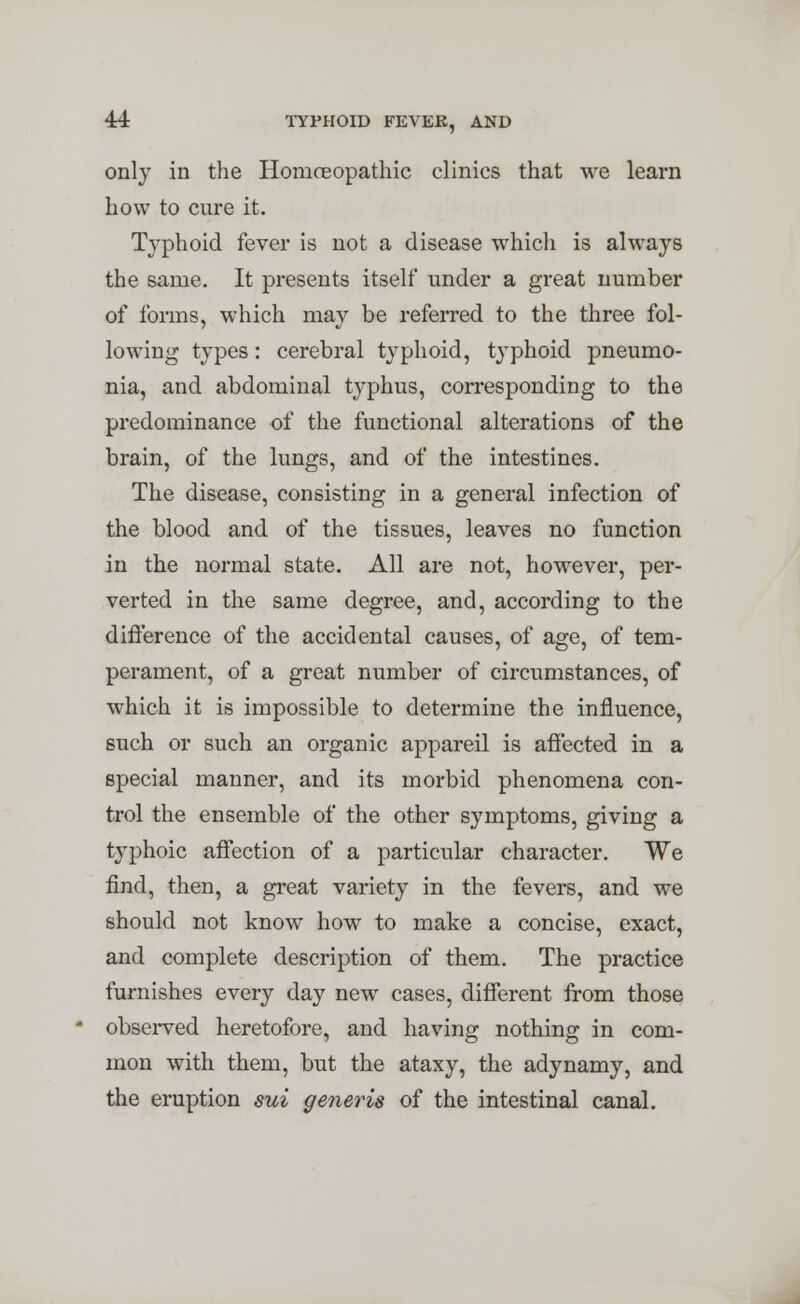 only in the Homoeopathic clinics that we learn how to cure it. Typhoid fever is not a disease which is always the same. It presents itself under a great number of forms, which may be referred to the three fol- lowing types: cerebral typhoid, typhoid pneumo- nia, and abdominal typhus, corresponding to the predominance of the functional alterations of the brain, of the lungs, and of the intestines. The disease, consisting in a general infection of the blood and of the tissues, leaves no function in the normal state. All are not, however, per- verted in the same degree, and, according to the difference of the accidental causes, of age, of tem- perament, of a great number of circumstances, of which it is impossible to determine the influence, such or such an organic appareil is affected in a special manner, and its morbid phenomena con- trol the ensemble of the other symptoms, giving a typhoic affection of a particular character. We find, then, a great variety in the fevers, and we should not know how to make a concise, exact, and complete description of them. The practice furnishes every day new cases, different from those observed heretofore, and having nothing in com- mon with them, but the ataxy, the adynamy, and the eruption sui generis of the intestinal canal.