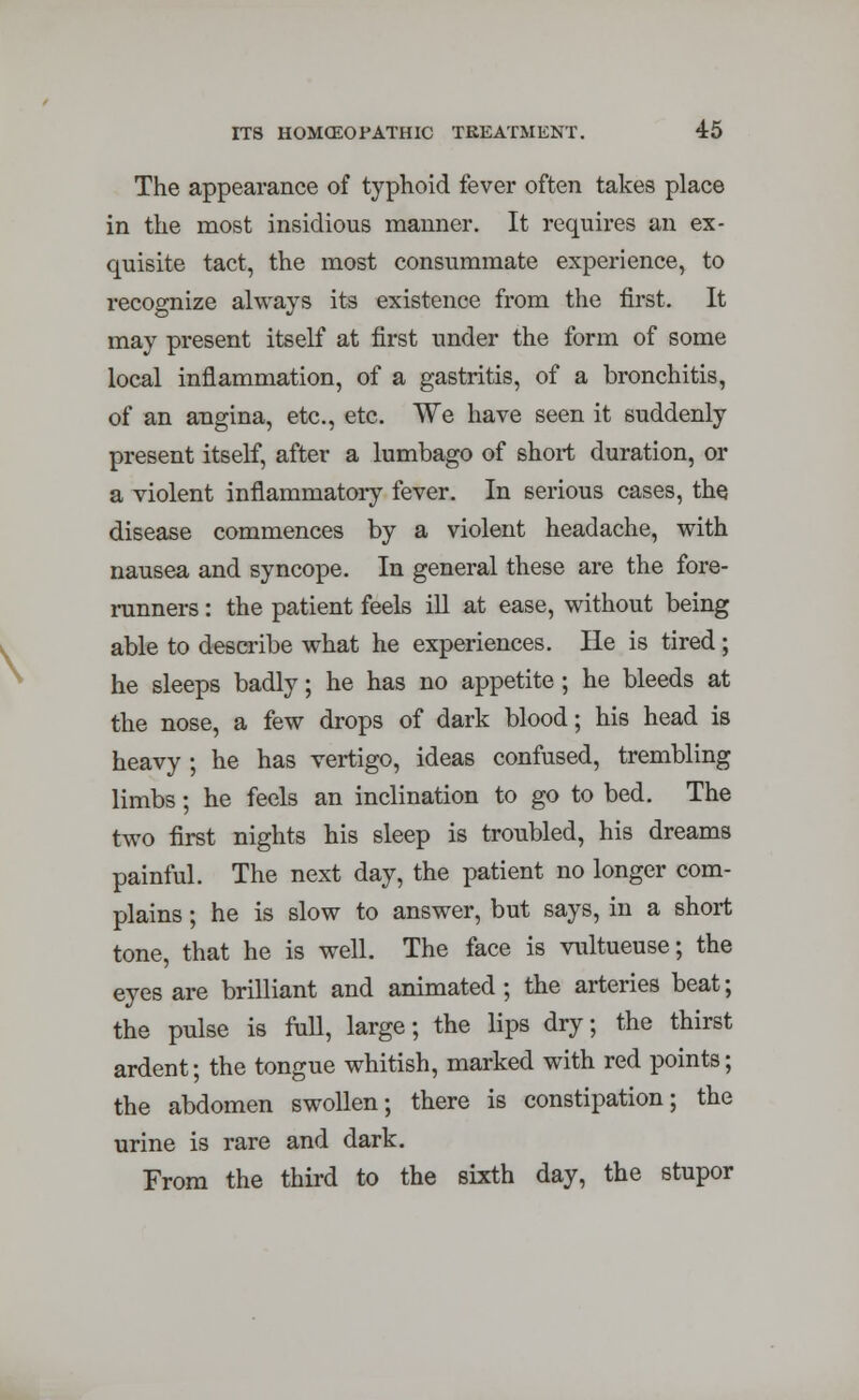 The appearance of typhoid fever often takes place in the most insidious manner. It requires an ex- quisite tact, the most consummate experience, to recognize always its existence from the first. It may present itself at first under the form of some local inflammation, of a gastritis, of a bronchitis, of an angina, etc., etc. We have seen it suddenly present itself, after a lumbago of short duration, or a violent inflammatory fever. In serious cases, the disease commences by a violent headache, with nausea and syncope. In general these are the fore- runners : the patient feels ill at ease, without being able to describe what he experiences. He is tired; he sleeps badly; he has no appetite ; he bleeds at the nose, a few drops of dark blood; his head is heavy ; he has vertigo, ideas confused, trembling limbs; he feels an inclination to go to bed. The two first nights his sleep is troubled, his dreams painful. The next day, the patient no longer com- plains ; he is slow to answer, but says, in a short tone, that he is well. The face is vultueuse; the eyes are brilliant and animated ; the arteries beat; the pulse is full, large; the lips dry; the thirst ardent; the tongue whitish, marked with red points; the abdomen swollen; there is constipation; the urine is rare and dark. From the third to the sixth day, the stupor