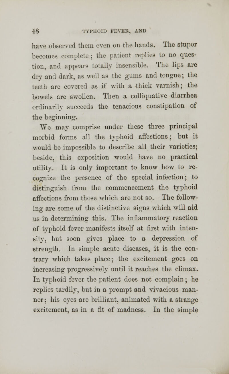 have observed them even on the hands. The stupor becomes complete; the patient replies to no ques- tion, and appears totally insensible. The lips are dry and dark, as well as the gums and tongue; the teeth are covered as if with a thick varnish; the bowels are swollen. Then a colliquative diarrhea ordinarily succeeds the tenacious constipation of the beginning. We may comprise under these three principal morbid forms all the typhoid affections; but it would be impossible to describe all their varieties; beside, this exposition would have no practical utility. It is only important to know how to re- cognize the presence of the special infection; to distinguish from the commencement the typhoid affections from those which are not so. The follow- ing are some of the distinctive signs which will aid us in determining this. The inflammatory reaction of typhoid fever manifests itself at first with inten- sity, but soon gives place to a depression of strength. In simple acute diseases, it is the con- trary which takes place; the excitement goes on increasing progressively until it reaches the climax. In typhoid fever the patient does not complain; he replies tardily, but in a prompt and vivacious man- ner ; his eyes are brilliant, animated with a strange excitement, as in a fit of madness. In the simple