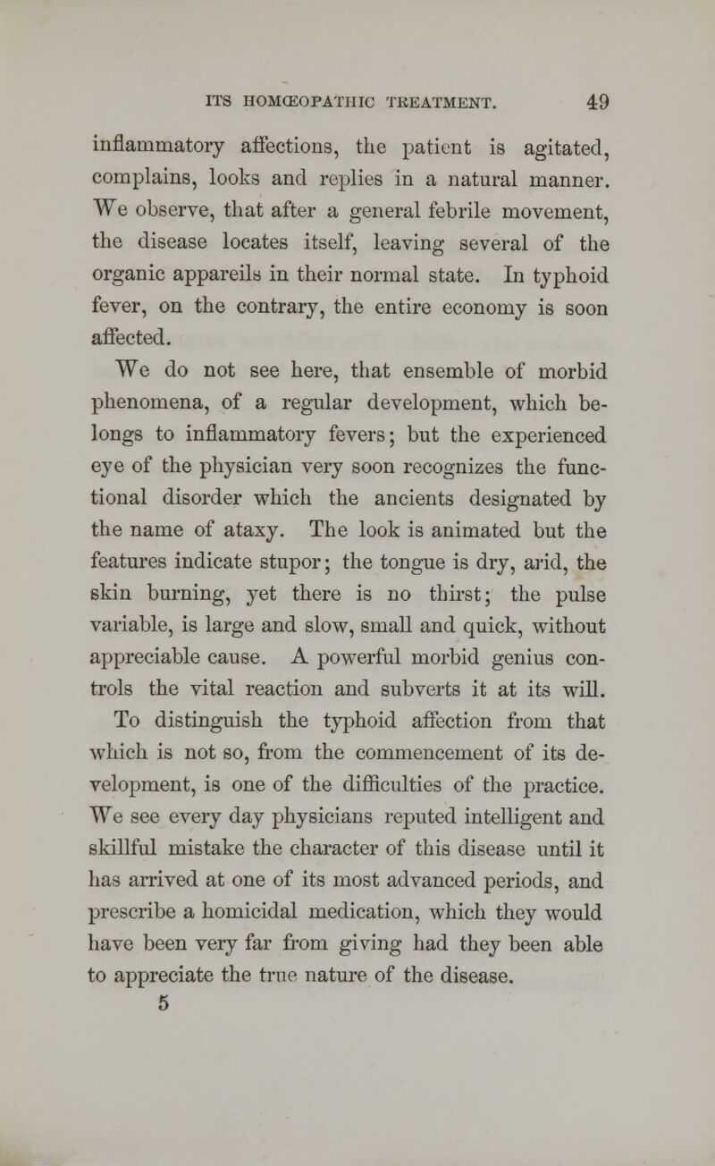 inflammatory affections, the patient is agitated, complains, looks and replies in a natural manner. We observe, that after a general febrile movement, the disease locates itself, leaving several of the organic appareils in their normal state. In typhoid fever, on the contrary, the entire economy is soon affected. We do not see here, that ensemble of morbid phenomena, of a regular development, which be- longs to inflammatory fevers; but the experienced eye of the physician very soon recognizes the func- tional disorder which the ancients designated by the name of ataxy. The look is animated but the features indicate stupor; the tongue is dry, arid, the skin burning, yet there is no thirst; the pulse variable, is large and slow, small and quick, without appreciable cause. A powerful morbid genius con- trols the vital reaction and subverts it at its will. To distinguish the typhoid affection from that which is not so, from the commencement of its de- velopment, is one of the difficulties of the practice. We see every day physicians reputed intelligent and skillful mistake the character of this disease until it has arrived at one of its most advanced periods, and prescribe a homicidal medication, which they would have been very far from giving had they been able to appreciate the true nature of the disease. 5