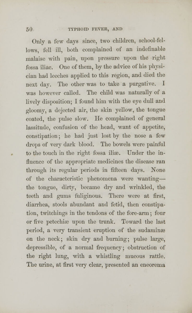 Only a few days since, two children, school-fel- lows, fell ill, both complained of an indefinable malaise with pain, upon pressure upon the right fossa iliac. One of them, by the advice of his physi- cian had leeches applied to this region, and died the next day. The other was to take a purgative. I was however called. The child was naturally of a lively disposition; I found him with the eye dull and gloomy, a dejected air, the skin yellow, the tongue coated, the pulse slow. He complained of general lassitude, confusion of the head, want of appetite, constipation; he had just lost by the nose a few drops of very dark blood. The bowels were painful to the touch in the right fossa ilise. Under the in- fluence of the appropriate medicines the disease ran through its regular periods in fifteen days. None of the characteristic phenomena were wanting— the tongue, dirty, became dry and wrinkled, the teeth and gums fuliginous. There were at first, diarrhea, stools abundant and fetid, then constipa- tion, twitchings in the tendons of the fore-arm; four or five petechia? upon the trunk. Toward the last period, a very transient eruption of the sudaminae on the neck; skin dry and burning; pulse large, depressible, of a normal frequency; obstruction of the right lung, with a whistling mucous rattle. The urine, at first very clear, presented an eneorema