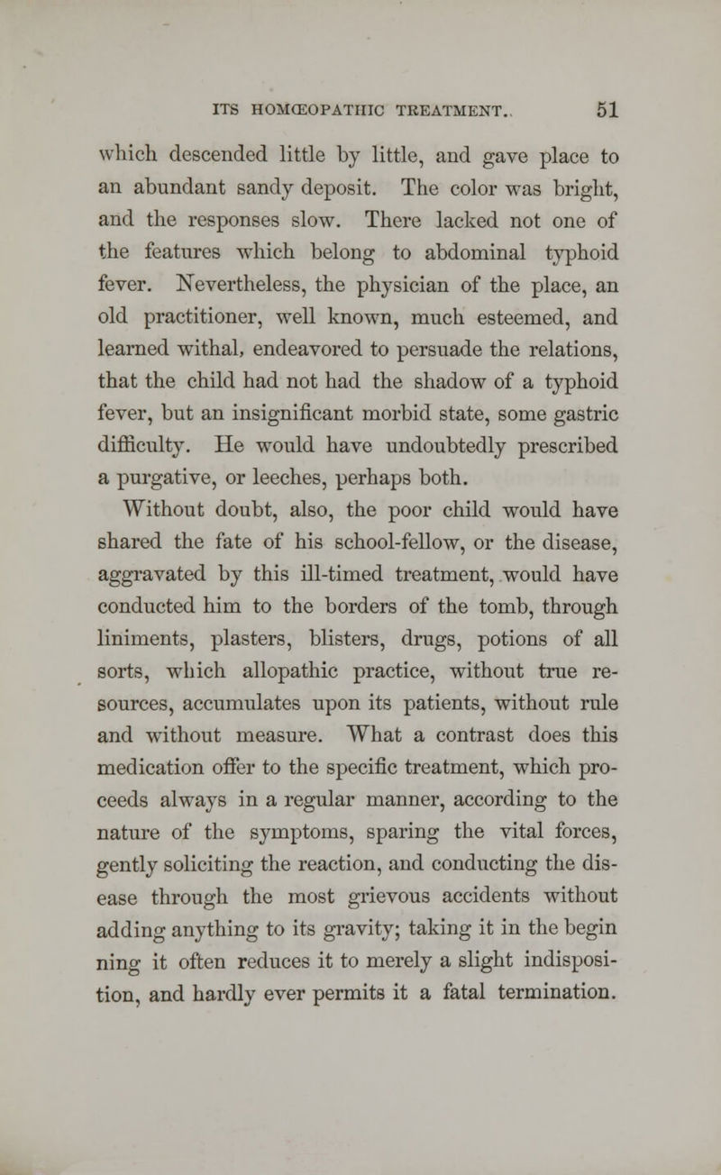 which descended little by little, and gave place to an abundant sandy deposit. The color was bright, and the responses slow. There lacked not one of the features which belong to abdominal typhoid fever. Nevertheless, the physician of the place, an old practitioner, well known, much esteemed, and learned withal, endeavored to persuade the relations, that the child had not had the shadow of a typhoid fever, but an insignificant morbid state, some gastric difficulty. He would have undoubtedly prescribed a purgative, or leeches, perhaps both. Without doubt, also, the poor child would have shared the fate of his school-fellow, or the disease, aggravated by this ill-timed treatment, would have conducted him to the borders of the tomb, through liniments, plasters, blisters, drugs, potions of all sorts, which allopathic practice, without true re- sources, accumulates upon its patients, without rule and without measure. What a contrast does this medication offer to the specific treatment, which pro- ceeds always in a regular manner, according to the nature of the symptoms, sparing the vital forces, gently soliciting the reaction, and conducting the dis- ease through the most grievous accidents without adding anything to its gravity; taking it in the begin ning it often reduces it to merely a slight indisposi- tion, and hardly ever permits it a fatal termination.