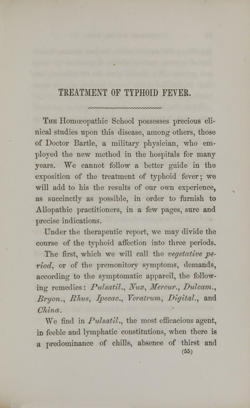 TREATMENT OF TYPHOID FEVER. The Homoeopathic School possesses precious cli- nical studies upon this disease, among others, those of Doctor Bartle, a military physician, who em- ployed the new method in the hospitals for many years. We cannot follow a better guide in the exposition of the treatment of typhoid fever; we will add to his the results of our own experience, as succinctly as possible, in order to furnish to Allopathic practitioners, in a few pages, sure and precise indications. Under the therapeutic report, we may divide the course of the typhoid affection into three periods. The first, which we will call the vegetative pe- riod, or of the premonitory symptoms, demands, according to the symptomatic appareil, the follow- ing remedies : Pulsatil., Nux, Merour., Dulcam., Bryon., R7ms, Ipecac, Veratrum, Digital., and China. We find in Pulsatil., the most efficacious agent, in feeble and lymphatic constitutions, when there is a predominance of chills, absence of thirst and