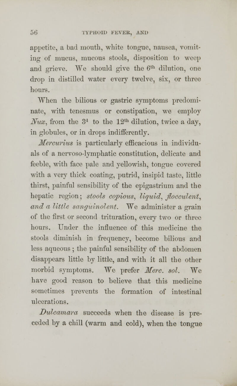 appetite, a bad mouth, white tongue, nausea, vomit- ing of mucus, mucous stools, disposition to weep and grieve. We should give the Gth dilution, one drop in distilled water eveiy twelve, six, or three hours. When the bilious or gastric symptoms predomi- nate, with tenesmus or constipation, we employ JVux, from the 3d to the 12th dilution, twice a day, in globules, or in drops indifferently. Mercurius is particularly efficacious in individu- als of a nervoso-lymphatic constitution, delicate and feeble, with face pale and yellowish, tongue covered with a very thick coating, putrid, insipid taste, little thirst, painful sensibility of the epigastrium and the hepatic region; stools copious, liquid, flocculent, and a little sanguinolent. We administer a grain of the first or second trituration, every two or three hours. Under the influence of this medicine the stools diminish in frequency, become bilious and less aqueous ; the painful sensibility of the abdomen disappears little by little, and with it all the other morbid symptoms. We prefer Merc. sol. We have good reason to believe that this medicine sometimes prevents 'the formation of intestinal ulcerations. Dulcamara succeeds when the disease is pre- ceded by a chill (warm and cold), when the tongue