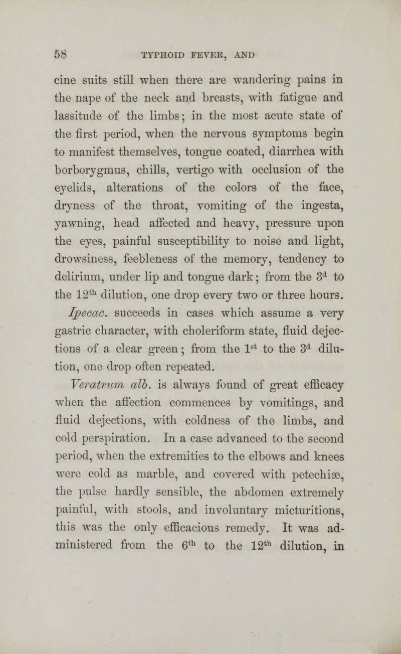 cine suits still when there are wandering pains in the nape of the neck and breasts, with fatigue and lassitude of the limbs; in the most acute state of the first period, when the nervous symptoms begin to manifest themselves, tongue coated, diarrhea with borborygmus, chills, vertigo with occlusion of the eyelids, alterations of the colors of the face, dryness of the throat, vomiting of the ingesta, yawning, head affected and heavy, pressure upon the eyes, painful susceptibility to noise and light, drowsiness, feebleness of the memory, tendency to delirium, under lip and tongue dark; from the 3d to the 12th dilution, one drop every two or three hours. Ipecac, succeeds in cases which assume a very gastric character, with choleriform state, fluid dejec- tions of a clear green; from the 1st to the 3d dilu- tion, one drop often repeated. Veratrum alb. is always found of great efficacy when the affection commences by vomitings, and fluid dejections, with coldness of the limbs, and cold perspiration. In a case advanced to the second period, when the extremities to the elbows and knees were cold as marble, and covered with petechise, the pulse hardly sensible, the abdomen extremely painful, with stools, and involuntary micturitions, this was the only efficacious remedy. It was ad- ministered from the 6th to the 12th dilution, in