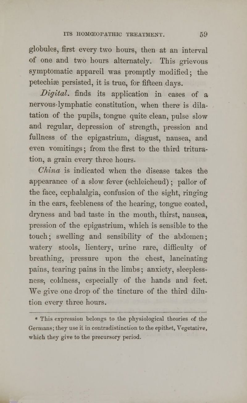 globules, first every two hours, then at an interval of one and two hours alternately. This grievous symptomatic appareil was promptly modified; the petechise persisted, it is true, for fifteen days. Digital, finds its application in cases of a nervous-lymphatic constitution, when there is dila- tation of the pupils, tongue quite clean, pulse slow and regular, depression of strength, pression and fullness of the epigastrium, disgust, nausea, and even vomitings; from the first to the third tritura- tion, a grain every three hours. China is indicated when the disease takes the appearance of a slow fever (schleicheud); pallor of the face, cephalalgia, confusion of the sight, ringing in the ears, feebleness of the hearing, tongue coated, dryness and bad taste in the mouth, thirst, nausea, pression of the epigastrium, wrhich is sensible to the touch; swelling and sensibility of the abdomen; watery stools, lientery, urine rare, difficulty of breathing, pressure upon the chest, lancinating pains, tearing pains in the limbs; anxiety, sleepless- ness-, coldness, especially of the hands and feet. We give one drop of the tincture of the third dilu- tion every three hours. * This expression belongs to the physiological theories of the Germans; they use it in contradistinction to the epithet, Vegetative, which they give to the precursory period.