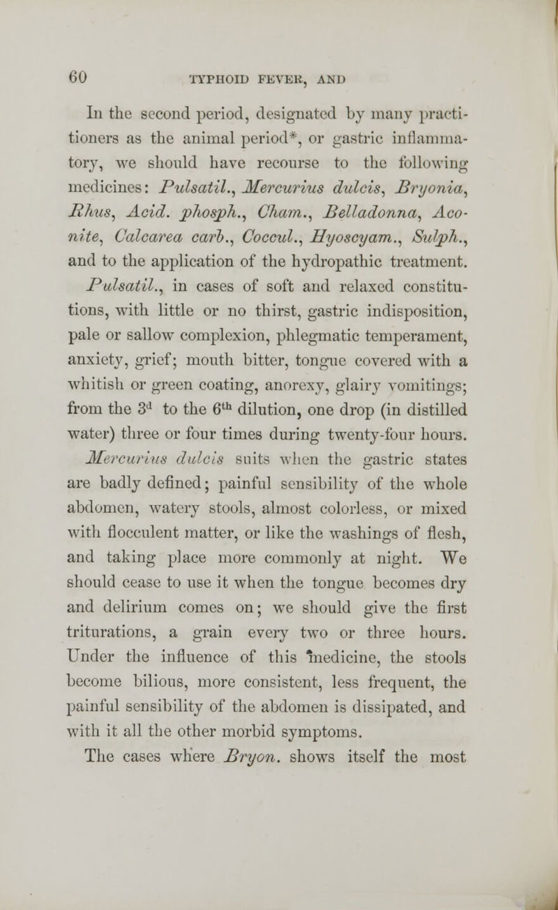 Iii the second period, designated by many practi- tioners as the animal period*, or gastric inflamma- tory, we should have recourse to the following medicines: Pulsatil., Mercurius dulcis, Bryonia, Rims, Acid, phosph., Cham., Belladonna, Aco- nite, Calcarea carb., Coccul., Hyoscyam., Sulph., and to the application of the hydropathic treatment. Pulsatil., in cases of soft and relaxed constitu- tions, with little or no thirst, gastric indisposition, pale or sallow complexion, phlegmatic temperament, anxiety, grief; mouth bitter, tongue covered with a whitish or green coating, anorexy, glairy vomitings; from the 3a to the 6th dilution, one drop (in distilled water) three or four times during twenty-four hours. Mercurius dulcis suits when the gastric states are badly defined; painful sensibility of the whole abdomen, watery stools, almost colorless, or mixed with flocculent matter, or like the washings of flesh, and taking place more commonly at night. We should cease to use it when the tongue becomes dry and delirium comes on; we should give the first triturations, a grain every two or three hours. Under the influence of this medicine, the stools become bilious, more consistent, less frequent, the painful sensibility of the abdomen is dissipated, and with it all the other morbid symptoms. The cases where Bryon. shows itself the most