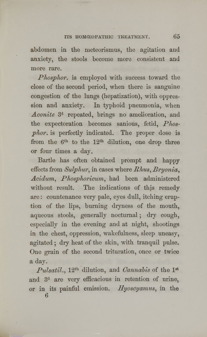 abdomen in the meteorismus, the agitation and anxiety, the stools become more consistent and more rare. Phosphor, is employed with success toward the close of the second period, when there is sanguine congestion of the lungs (hepatization), with oppres- sion and anxiety. In typhoid pneumonia, when Aconite 3d repeated, brings no amelioration, and the expectoration becomes sanious, fetid, Phos- phor, is perfectly indicated. The proper dose is from the 6th to the 12th dilution, one drop three or four times a day. Bartle has often obtained prompt and happy effects from Sulphur, in cases where Rhus, Bryonia, Acidum, Phosphoricum, had been administered without result. The indications of this remedy are: countenance very pale, eyes dull, itching erup- tion of the lips, burning dryness of the mouth, aqueous stools, generally nocturnal; dry cough, especially in the evening and at night, shootings in the chest, oppression, wakefulness, sleep uneasy, agitated ; dry heat of the skin, with tranquil pulse. One grain of the second trituration, once or twice a day. Pulsatil., 12th dilution, and Cannabis of the 1st and 3d are very efficacious in retention of urine, or in its painful emission. Hyoscyamus, in the 6