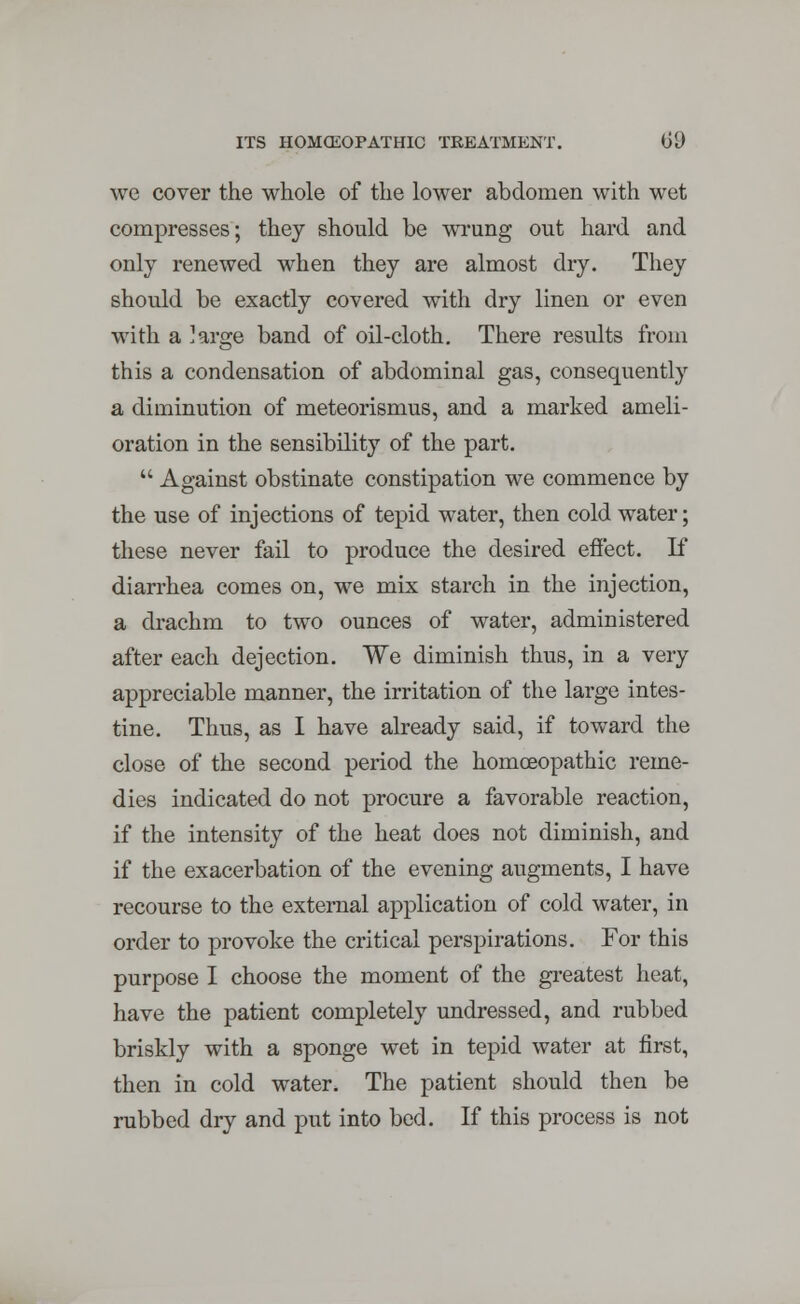 we cover the whole of the lower abdomen with wet compresses; they should be wrung out hard and only renewed when they are almost dry. They should be exactly covered with dry linen or even with a ]arge band of oil-cloth. There results from this a condensation of abdominal gas, consequently a diminution of meteorismus, and a marked ameli- oration in the sensibility of the part.  Against obstinate constipation we commence by the use of injections of tepid water, then cold water; these never fail to produce the desired effect. If diarrhea comes on, we mix starch in the injection, a drachm to two ounces of water, administered after each dejection. We diminish thus, in a very appreciable manner, the irritation of the large intes- tine. Thus, as I have already said, if toward the close of the second period the homoeopathic reme- dies indicated do not procure a favorable reaction, if the intensity of the heat does not diminish, and if the exacerbation of the evening augments, I have recourse to the external application of cold water, in order to provoke the critical perspirations. For this purpose I choose the moment of the greatest heat, have the patient completely undressed, and rubbed briskly with a sponge wet in tepid water at first, then in cold water. The patient should then be rubbed dry and put into bed. If this process is not