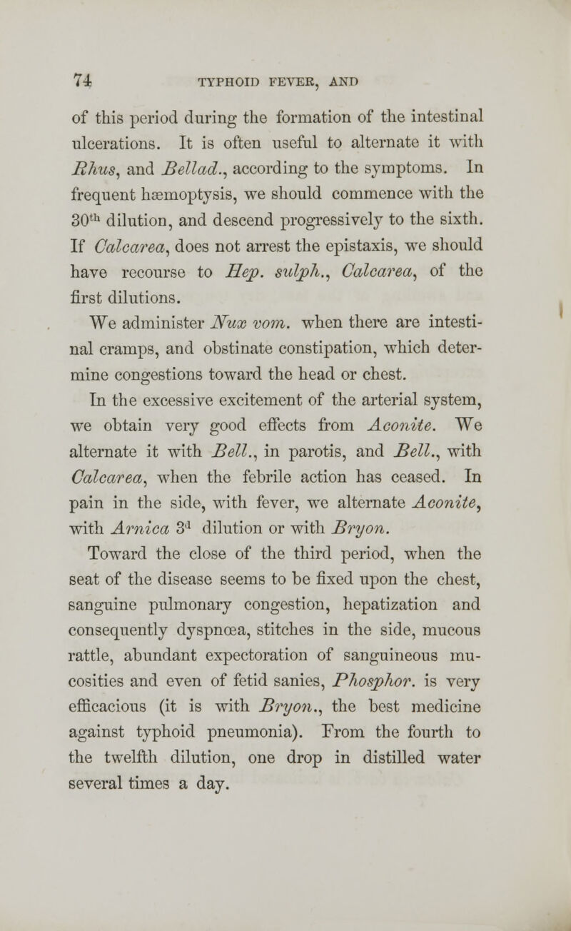 of this period during the formation of the intestinal ulcerations. It is often useful to alternate it with Rhus, and Bellad., according to the symptoms. In frequent haemoptysis, we should commence with the 30th dilution, and descend progressively to the sixth. If Calcarea, does not arrest the epistaxis, we should have recourse to Hep. suljph., Calcarea, of the first dilutions. We administer Nux vom. when there are intesti- nal cramps, and obstinate constipation, which deter- mine congestions toward the head or chest. In the excessive excitement of the arterial system, we obtain very good effects from Aconite. We alternate it with Bell., in parotis, and Bell., with Calcarea, when the febrile action has ceased. In pain in the side, with fever, we alternate Aconite, with Arnica 3'1 dilution or with Bryon. Toward the close of the third period, when the seat of the disease seems to be fixed upon the chest, sanguine pulmonary congestion, hepatization and consequently dyspnoea, stitches in the side, mucous rattle, abundant expectoration of sanguineous mu- cosities and even of fetid sanies, Phosphor, is very efficacious (it is with Bryon., the best medicine against typhoid pneumonia). From the fourth to the twelfth dilution, one drop in distilled water several times a day.