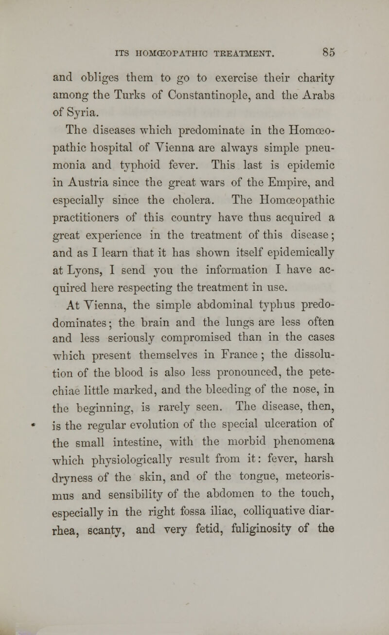 and obliges them to go to exercise their charity among the Turks of Constantinople, and the Arabs of Syria. The diseases which predominate in the Homoeo- pathic hospital of Vienna are always simple pneu- monia and typhoid fever. This last is epidemic in Austria since the great wars of the Empire, and especially since the cholera. The Homoeopathic practitioners of this country have thus acquired a great experience in the treatment of this disease; and as I learn that it has shown itself epidemically at Lyons, I send you the information I have ac- quired here respecting the treatment in use. At Vienna, the simple abdominal typhus predo- dominates; the brain and the lungs are less often and less seriously compromised than in the cases which present themselves in France ; the dissolu- tion of the blood is also less pronounced, the pete- chiae little marked, and the bleeding of the nose, in the beginning, is rarely seen. The disease, then, is the regular evolution of the special ulceration of the small intestine, with the morbid phenomena which physiologically result from it: fever, harsh dryness of the skin, and of the tongue, meteoris- mus and sensibility of the abdomen to the touch, especially in the right fossa iliac, colliquative diar- rhea, scanty, and very fetid, fuliginosity of the