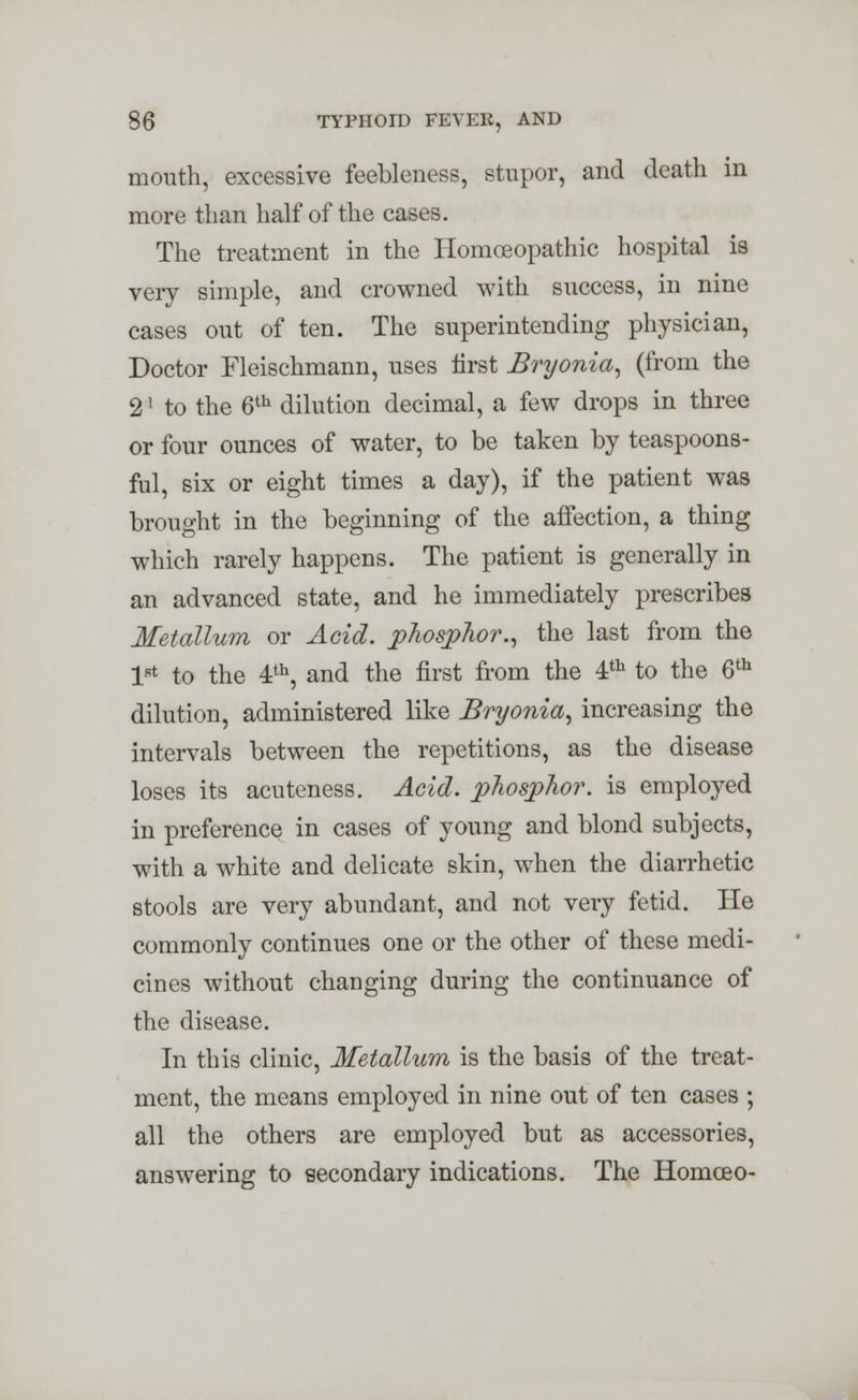 mouth, excessive feebleness, stupor, and death in more than half of the cases. The treatment in the Homoeopathic hospital is very simple, and crowned with success, in nine cases out of ten. The superintending physician, Doctor Fleischmann, uses first Bryonia, (from the 2' to the 6th dilution decimal, a few drops in three or four ounces of water, to be taken by teaspoons- ful, six or eight times a day), if the patient was brought in the beginning of the aifection, a thing which rarely happens. The patient is generally in an advanced state, and he immediately prescribes Metallum or Acid, phosphor., the last from the lRt to the 4th, and the first from the 4th to the 6th dilution, administered like Bryonia, increasing the intervals between the repetitions, as the disease loses its acuteness. Acid, phosphor, is employed in preference in cases of young and blond subjects, with a white and delicate skin, when the diarrhetic stools are very abundant, and not very fetid. He commonly continues one or the other of these medi- cines without changing during the continuance of the disease. In this clinic, Metallum is the basis of the treat- ment, the means employed in nine out of ten cases ; all the others are employed but as accessories, answering to secondary indications. The Homceo-