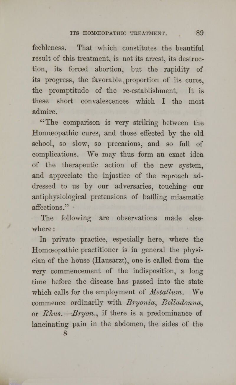 feebleness. That which constitutes the beautiful result of this treatment, is not its arrest, its destruc- tion, its forced abortion, but the rapidity of its progress, the favorable proportion of its cures, the promptitude of the re-establishment. It is these short convalescences which I the most admire. The comparison is very striking between the Homoeopathic cures, and those effected by the old school, so slow, so precarious, and so full of complications. We may thus form an exact idea of the therapeutic action of the new system, and appreciate the injustice of the reproach ad- dressed to us by our adversaries, touching our antiphysiological pretensions of baffling miasmatic affections. • The following are observations made else- where : In private practice, especially here, where the Homoeopathic practitioner is in general the physi- cian of the house (Hausarzt), one is called from the very commencement of the indisposition, a long time before the disease has passed into the state which calls for the employment of Metallum. We commence ordinarily with Bryonia, Belladonna, or Rhus.—Bryon., if there is a predominance of lancinating pain in the abdomen, the sides of the 8