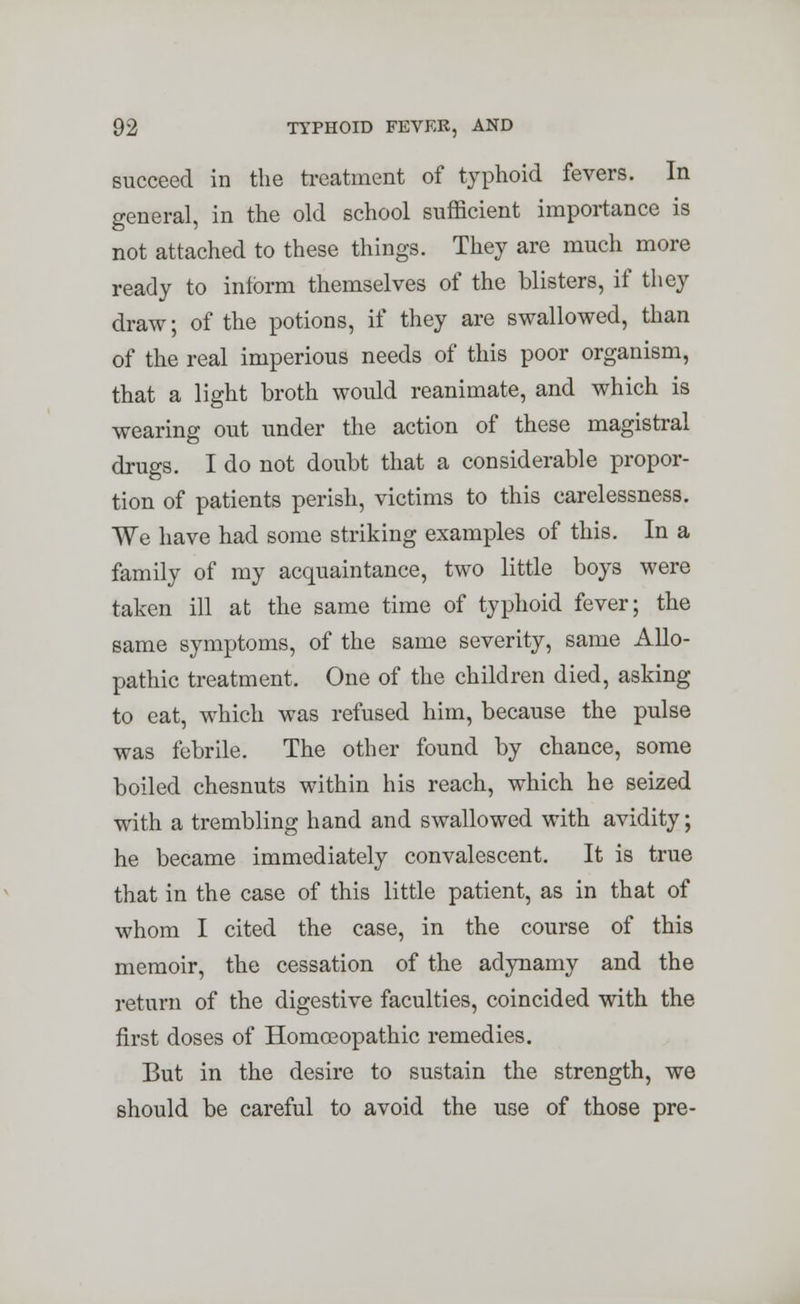 succeed in the treatment of typhoid fevers. In general, in the old school sufficient importance is not attached to these things. They are much more ready to inform themselves of the blisters, if they draw; of the potions, if they are swallowed, than of the real imperious needs of this poor organism, that a light broth would reanimate, and which is wearing out under the action of these magistral drugs. I do not doubt that a considerable propor- tion of patients perish, victims to this carelessness. We have had some striking examples of this. In a family of my acquaintance, two little boys were taken ill at the same time of typhoid fever; the same symptoms, of the same severity, same Allo- pathic treatment. One of the children died, asking to eat, which was refused him, because the pulse was febrile. The other found by chance, some boiled chesnuts within his reach, which he seized with a trembling hand and swallowed with avidity; he became immediately convalescent. It is true that in the case of this little patient, as in that of whom I cited the case, in the course of this memoir, the cessation of the adynamy and the return of the digestive faculties, coincided with the first doses of Homoeopathic remedies. But in the desire to sustain the strength, we should be careful to avoid the use of those pre-