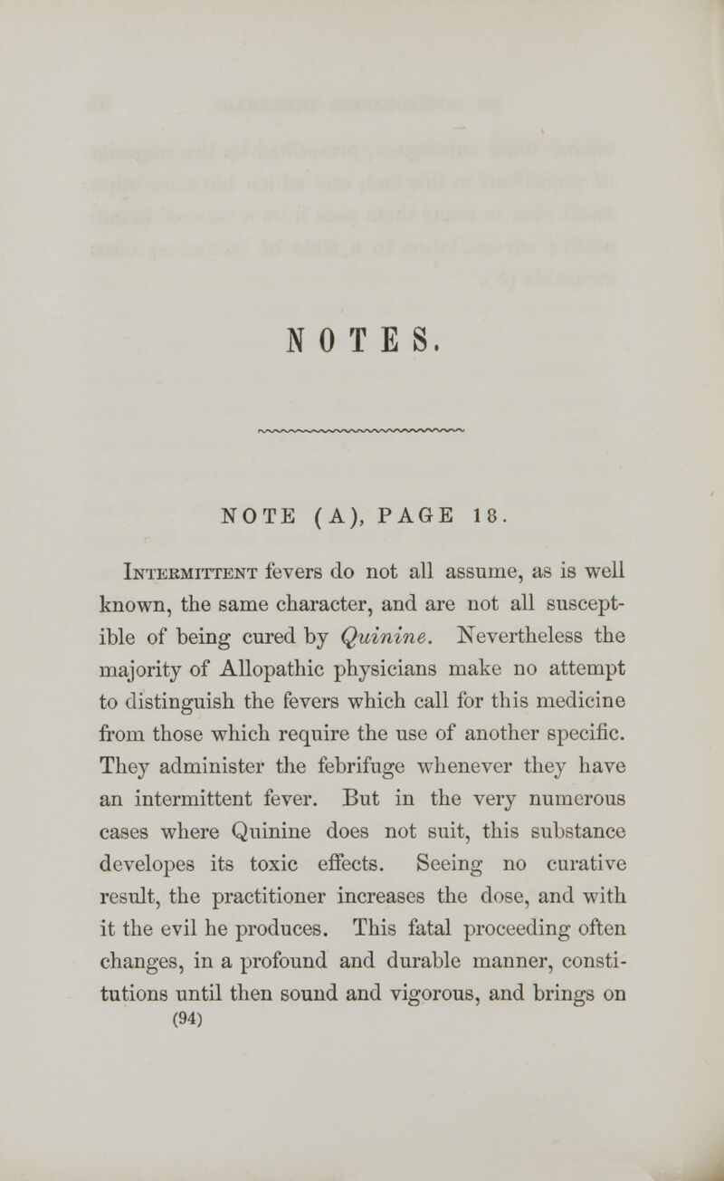 NOTES. NOTE (A), PAGE 18. Intermittent fevers do not all assume, as is well known, the same character, and are not all suscept- ible of being cured by Quinine. Nevertheless the majority of Allopathic physicians make no attempt to distinguish the fevers which call for this medicine from those which require the use of another specific. They administer the febrifuge whenever they have an intermittent fever. But in the very numerous cases where Quinine does not suit, this substance developes its toxic effects. Seeing no curative result, the practitioner increases the dose, and with it the evil he produces. This fatal proceeding often changes, in a profound and durable manner, consti- tutions until then sound and vigorous, and brings on