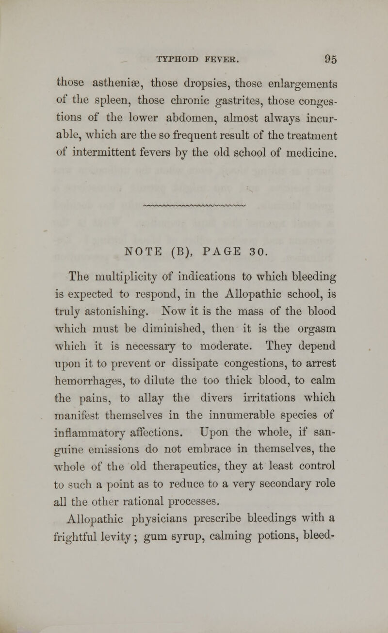 TYPHOID FEVER. those asthenic, those dropsies, those enlargements of the spleen, those chronic gastrites, those conges- tions of the lower abdomen, almost always incur- able, which are the so frequent result of the treatment of intermittent fevers by the old school of medicine. NOTE (B), PAGE 30. The multiplicity of indications to which bleeding is expected to respond, in the Allopathic school, is truly astonishing. Now it is the mass of the blood which must be diminished, then it is the orgasm which it is necessary to moderate. They depend upon it to prevent or dissipate congestions, to arrest hemorrhages, to dilute the too thick blood, to calm the pains, to allay the divers irritations which manifest themselves in the innumerable species of inflammatory affections. Upon the whole, if san- guine emissions do not embrace in themselves, the whole of the old therapeutics, they at least control to such a point as to reduce to a very secondary role all the other rational processes. Allopathic physicians prescribe bleedings with a frightful levity ; gum syrup, calming potions, bleed-