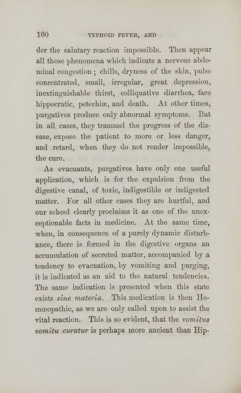 der the salutary reaction impossible. Then appear all those phenomena which indicate a nervous abdo- minal congestion ; chills, dryness of the skin, pulse concentrated, small, irregular, great depression, inextinguishable thirst, colliquative diarrhea, face hippocratic. petechia, and death. At other times, purgatives produce only abnormal symptoms. But in all cases, they trammel the progress of the dis- ease, expose the patient to more or less danger, and retard, when they do not render impossible, the cure. As evacuants, purgatives have only one useful application, which is for the expulsion from the digestive canal, of toxic, indigestible or indigested matter. For all other cases they are hurtful, and our school clearly proclaims it as one of the unex- ceptionable facts in medicine. At the same time, when, in consequence of a purely dynamic disturb- ance, there is formed in the digestive organs an accumulation of secreted matter, accompanied by a tendency to evacuation, by vomiting and purging, it is indicated as an aid to the natural tendencies. The same indication is presented when this state exists sine materia. This medication is then Ho- moeopathic, as we are only called upon to assist the vital reaction. This is so evident, that the vomitus vomitu curatur is perhaps more ancient than Hip-