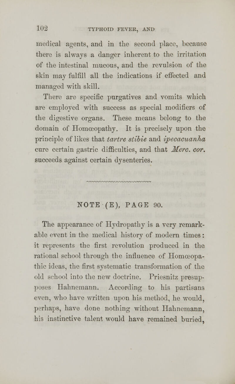 medical agents, and in the second place, because there is always a danger inherent to the irritation of the intestinal mucous, and the revulsion of the skin may fulfill all the indications if effected and managed with skill. There are specific purgatives and vomits which are employed with success as special modifiers of the digestive organs. These means belong to the domain of Homoeopathy. It is precisely upon the principle of likes that tartre stibie and ipecacuanha cure certain gastric difficulties, and that Merc. cor. succeeds against certain dysenteries. NOTE (E), PAGE 90. The appearance of Hydropathy is a very remark- able event in the medical history of modern times: it represents the first revolution produced in the rational school through the influence of Homoeopa- thic ideas, the first systematic transformation of the old school into the new doctrine. Priesnitz presup- poses Hahnemann. According to his partisans even, who have written upon his method, he would, perhaps, have done nothing without Hahnemann, his instinctive talent would have remained buried,
